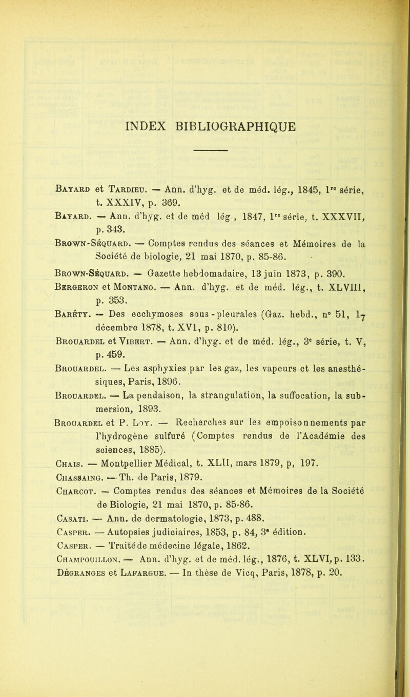 INDEX BIBLIOGRAPHIQUE Bayard et Tardieu. — Ann. d’hyg. et de méd. lég., 1845, 1 série, t. XXXIV, p. 369. Bayard. — Ann. d’hjg. et de méd lég., 1847, l’’« série, t. XXXVII, p. 343. Brown-Séquard. — Comptes rendus des séances et Mémoires de la Société de biologie, 21 mai 1870, p. 85-86. Brown-Séquard. — G-azette hebdomadaire, 13 juin 1873, p. 390. Bergeron et Montano. — Ann. d’hjg. et de méd. lég., t. XLVIII, p. 353. Baréty. — Des ecchymoses sous - pleurales (Gaz. hebd., n° 51, Ij décembre 1878, t. XVI, p. 810). Brouardel et Vibert. — Ann. d’hyg. et de méd. lég., 3® série, t. V, p. 459. Brouardel. — Les asphyxies par les gaz, les vapeurs et les anesthé- siques, Paris, 1896. Brouardel. — La pendaison, la strangulation, la suffocation, la sub- mersion, 1893. Brouardel et P. Loy. — Recherches sur les empoisonnements par l’hydrogène sulfuré (Comptes rendus de l’Académie des sciences, 1885). Chais. — Montpellier Médical, t. XLII, mars 1879, p, 197. Chassaing. — Th. de Paris, 1879. Charcot. — Comptes rendus des séances et Mémoires de la Société de Biologie, 21 mai 1870, p. 85-86. Casati. — Ann. de dermatologie, 1873, p. 488. Casper. — Autopsies judiciaires, 1853, p. 84, 3* édition. Casper. — Traité de médecine légale, 1862. Champouillon. — Ann. d’hyg. et de méd. lég., 1876, t. XLVI, p. 133. Dégranges et Lapargue. — In thèse de Vicq, Paris, 1878, p. 20.