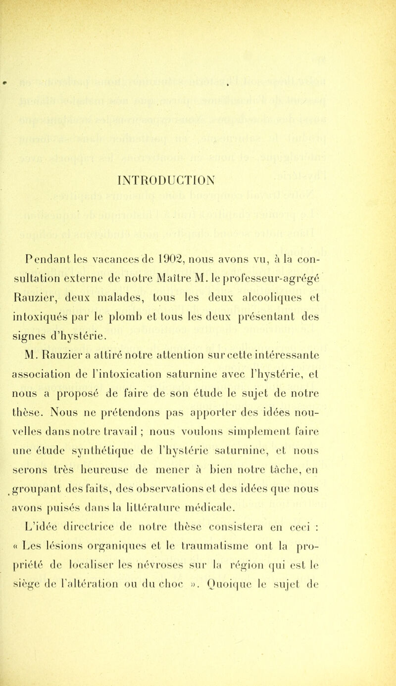 INTRODUCTION Pendant les vacances de 1902, nous avons vn, à la con- sultation externe de notre Maître M. le professeur-agrégé Rauzier, deux malades, tous les deux alcooliques et intoxiqués par le plomb et tous les deux présentant des signes d’hystérie. M. Rauzier a attiré notre attention sur cette intéressante association de l’intoxication saturnine avec l’hystérie, et nous a proposé de faire de son étude le sujet de notre thèse. Nous ne prétendons pas apporter des idées nou- velles dans notre travail ; nous voulons simplement faire une étude synthétique de l’hystérie saturnine, et nous serons très heureuse de mener à bien notre tache, en groupant des faits, des observations et des idées que nous avons puisés dans la littérature médicale. L’idée directrice de notre thèse consistera en ceci : (( Les lésions organiques et le traumatisme ont la pro- priété de localiser les névroses sur la région qui est le siège de l’altération ou du choc )). Quoique le sujet de