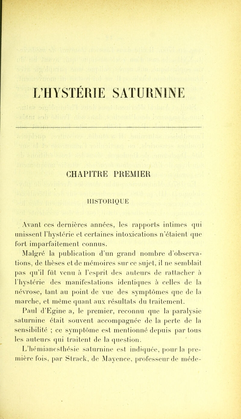 L’HYSTÉRIE SATURNINE CHAPITRE PREMIER HISTORIQUE Avant ces dernières années, les rapports intimes qui unissent l’hystérie et certaines intoxications n’étaient que f O r t i m P a r fa i t e m e n t c O n n n s. Malp^ré la publication d’un grand nombre d’observa- tions, de thèses et de mémoires sur ce su jet, il ne semblait pas qu’il fût venu à l’esprit des auteurs de rattacher à l’hystérie des manifestations identi(|ues a celles de la névrose, tant au point de vue des symptômes que de la marche, et même quant aux résultats du traitement. Paul d’Egine a, le premier, reconnu que la paralysie saturnine était souvent accompagnée de la perte de la sensibilité ; ce symptôme est mentionné depuis par tous les auteurs qui traitent de la question. L’hémianesthésie saturnine est indiquée, pour la pre- mière fois, par Strack, de Mayence, professeur de méde-