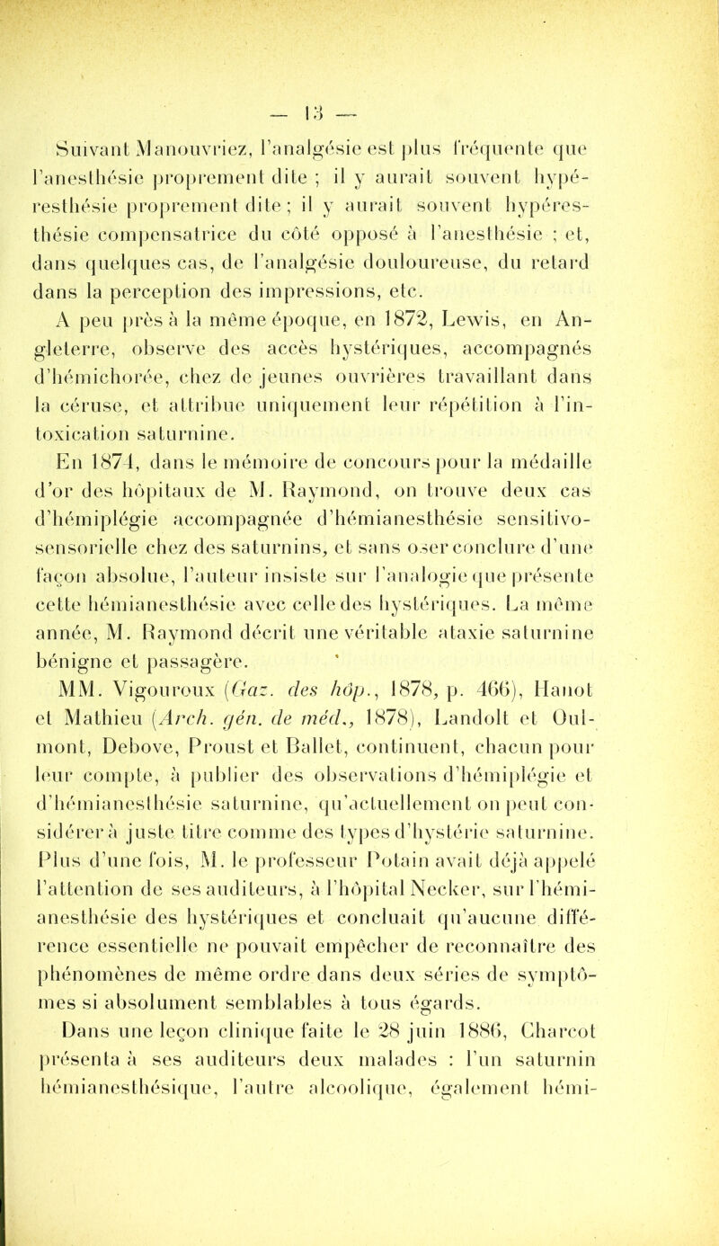 Suivant Maiiüuvriez, l’analgésie est j)lus IVéqueiite que l’aneslbésie proprement dite ; il y aurait souvent hypé- resthésie proprement dite ; il y aurait souvent liypéres- thésie compensatrice du côté opposé à l’aneslliésie ; et, dans quelques cas, de l’analgésie douloureuse, du retard dans la perception des impressions, etc. A peu jirès à la meme époque, en 1872, Lewis, en An- gleterre, observe des accès hystériques, accompagnés d’hémichorée, chez de jeunes ouvrières travaillant dans la céruse, et attribue uniquement leur répétition à l’in- toxication saturnine. En 1874, dans le mémoire de concours pour la médaille d’or des hôpitaux de M. Raymond, on trouve deux cas d’hémiplégie accompagnée d’hémianesthésie sensitivo- sensorielle chez des saturnins, et sans oser conclure d’une façon absolue, l’auteur insiste sur l’analogie que présente cette hémianesthésie avec celle des hystériques. La même année, M. Raymond décrit une véritable ataxie saturnine bénigne et passagère. MM. Vigoureux [Gaz. des hôp.., 1878, p. 466), Hanot et Mathieu [Arch. gén. de méd., 1878), Landolt et Oui- mont, Debove, Proust et Ballet, continuent, chacun pour leur compte, à publier des ol)servations d’hémiplégie et d’hémianeslhésie saturnine, qu’acluellement on peut con- sidérera juste titre comme des types d’hystérie saturnine. Plus d’une fois, M. le professeur Potain avait déjà apj>elé l’attention de ses auditeurs, à l’hôpital Necker, sur l’hémi- anesthésie des hystériques et concluait qu’aucune diffé- rence essentielle ne pouvait empêcher de reconnaître des phénomènes de même ordre dans deux séries de symptô- mes si absolument semblables à tous égards. Dans une leçon clinique faite le 28 juin 1886, Charcot |)résenta à ses auditeurs deux malades : l’un saturnin hémianesthésique, l’autre alcoolique, également hémi-