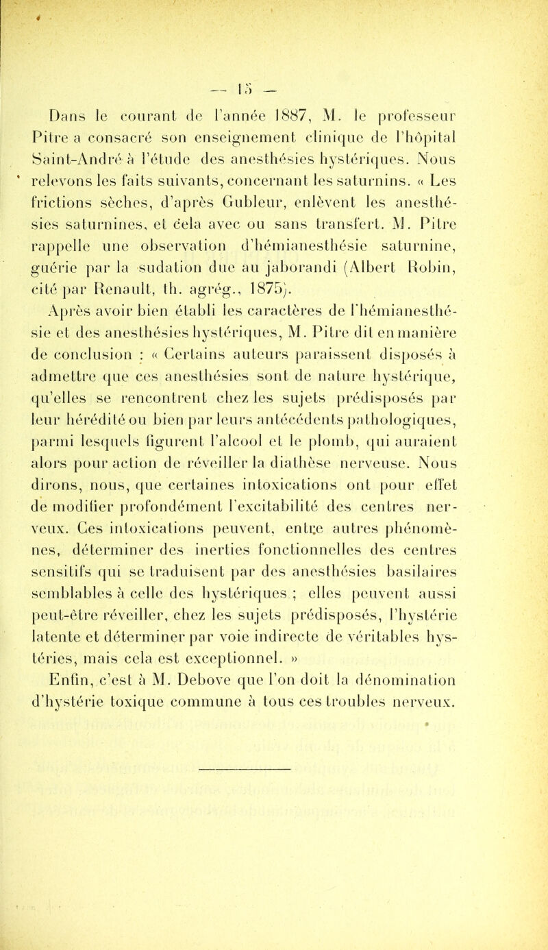 Dans le courant de Tannée 1887, M. le professeur Pitre a consacré son enseignement clinique de Tliôpital Saint-André à Tétude des anesthésies hystériques. Nous ' relevons les faits suivants, concernant les satin-nins. « Les frictions sèches, d’après Gubleur, enlèvent les anesthé- sies saturnines, et cela avec ou sans transfert. M. Pitre rappelle une observation d’hémianesthésie saturnine, guérie par la sudation duc au jaborandi (Albert Robin, cité par Renault, th. agrég., 1875). Après avoir bien établi les caractères de T hémianesthé- sie et des anesthésies hystériques, M. Pitre dil en manière de conclusion : « Certains auteurs paraissent disposés à admettre que ces anesthésies sont de nature hystérique, qu’elles se rencontrent chez les sujets prédisposés par leur hérédité ou bien par leurs antécédents pathologiques, ])armi lesquels figurent Talcool et le plomb, qui auraient alors pour action de réveiller la diathèse nerveuse. Nous dirons, nous, que certaines intoxications ont pour effet de modifier profondément Texcitabilité des centres ner- veux. Ces intoxications peuvent, enti:e autres phénomè- nes, déterminer des inerties fonctionnelles des centres sensitifs qui se traduisent par des anesthésies basilaires semblables à celle des hystériques ; elles peuvent aussi peut-être réveiller, chez les sujets prédisposés, l’hystérie latente et déterminer par voie indirecte de véritables hys- téries, mais cela est exceptionnel. » Enfin, c’est à M. Debove que Ton doit la dénomination d’hystérie toxique commune à tous ces troubles nerveux.