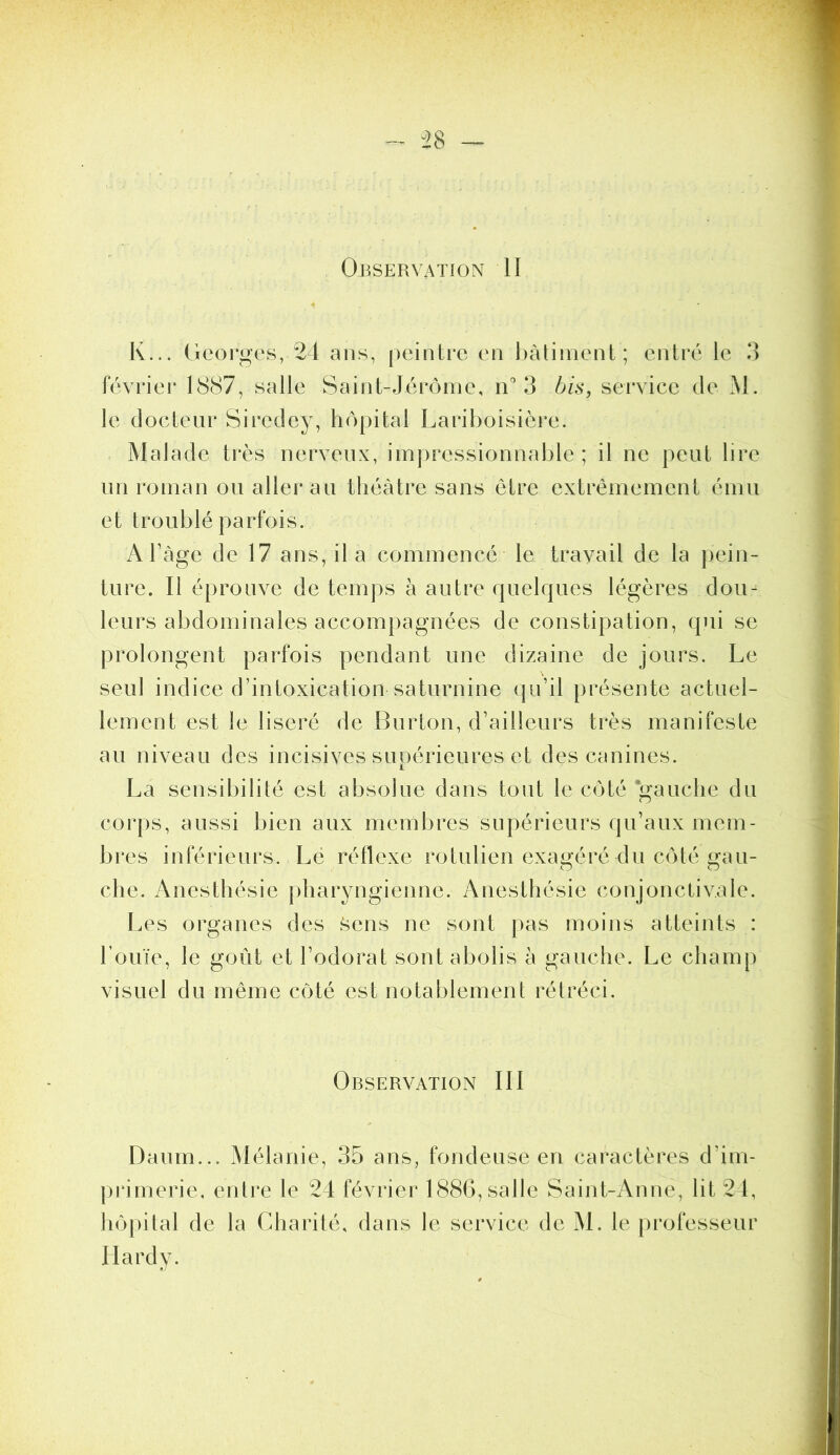 - ^28 ~ Observation II K... Georges, 24 ans, peintre en bâtiment; entré le 3 février 1887, salle Saint-Jérôme, n'’3 bis, service de M. le docteur Siredey, liôpital Lariboisière. Malade très nerveux, impressionnable; il ne peut lire un roman ou aller au théâtre sans être extrêmement ému et troublé parfois. A Tàge de 17 ans, il a commencé le travail de la pein- ture. Il éprouve de temps à autre quelques légères dou- leurs abdominales accompagnées de constipation, qui se prolongent parfois pendant une dizaine de jours. Le seul indice d’intoxication saturnine qu’il présente actuel- lement est le liseré de Burton, d’ailleurs très manifeste au niveau des incisives supérieures et des canines. La sensibililé est absolue dans tout le côté *gauclie du corps, aussi bien aux membres supérieurs qu’aux mem- bres inférieurs. Le réflexe rotulien exagéré du côté gau- che. Anesthésie jiharyngienne. Anesthésie conjonctivale. I.es organes des f5ens ne sont pas moins atteints : l’ouïe, le goût et l’odorat sont abolis à gauche. Le champ visuel du même côté est notablement rétréci. Observation III Danm... ^lélanie, 35 ans, fondeuse en caractères d’im- primerie, entre le 24 février 1886, salle Saint-Anne, lit 24, hôpital de la Charité, dans le service de M. le [irofesseur Hardy.