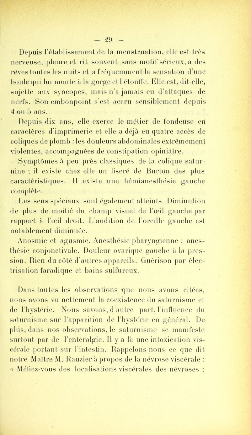 Depuis rétablissement de la menstruation, elle est très nerveuse, pleure et rit souvent sans motif sérieux, a des rêves toutes les nuits et a fréquemment la sensation d’une boule qui lui monte à la gorge et rétoufre. Elle est, dit-elle, sujette aux syncopes, mais n’a jamais eu d’attaques de nerfs. Son embonpoint s’est accru sensiblement depuis 4 ou 5 ans. Depuis dix ans, elle exerce le métier de fondeuse en caractères d’imprimerie et elle a déjà eu quatre accès de coliques de plomb : les douleurs abdominales extrêmement violentes, accompagnées de constipation opiniâtre. Symptômes à peu près classiques de la colique salur- nine ; il existe chez elle un liseré de Burton des plus caractéristiques. Il existe une hémianesthésie gauche complète. Les sens spéciaux sont également atteints. Diminution de plus de moitié du champ visuel de l’œil gauche par rapport à l’œil droit. L’audition de l’oreille gauche est notablement diminuée. Anosmie et agusmie. Anesthésie pharyngienne ; anes- thésie conjonctivale. Douleur ovarique gauche à la pres- sion. Rien du côté d’autres appareils. Guérison par élec- trisation faradique et bains sulfureux. Dans toutes les observations que nous avons citées, nous avons vu nettement la coexistence du saturnisme et de l’hystérie. Nous savons, d’autre part, l’influence du saturnisme sur l’apparition de l’hystérie en général. De plus, dans nos observations, le saturnisme se manifeste surtout par de l’entéralgie. Il y a là une intoxication vis- cérale portant sur l’intestin. Rappelons nous ce que dit notre Maître M. Rauzier à propos de la névrose viscérale : (( Méfiez-vous des localisations viscérales des névroses ;