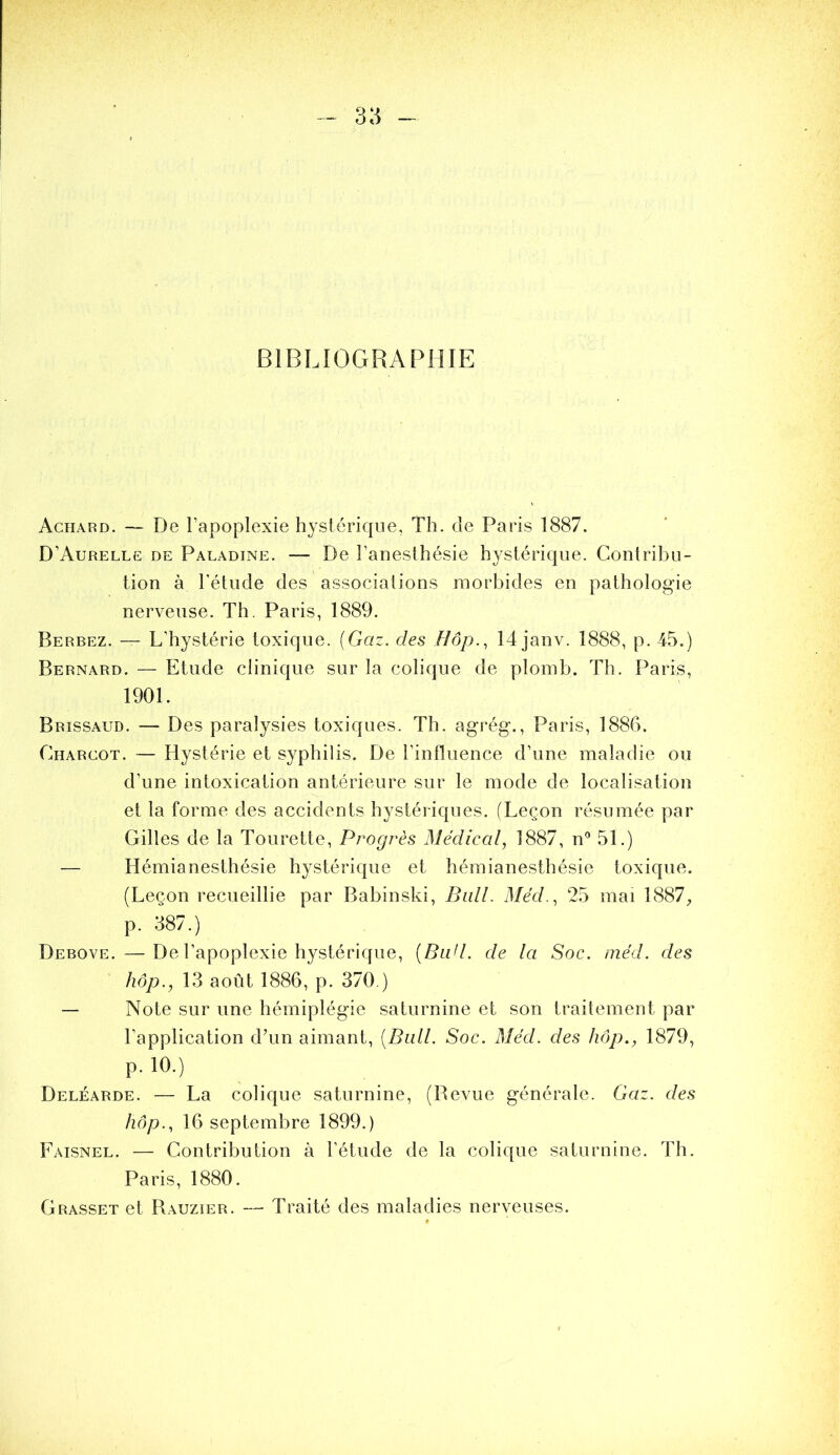 BIBLIOGRAPHIE Achard. — De l’apoplexie hystérique, Th. de Paris 1887. D’Aurelle de Paladine. — De l’anesthésie hystérique. Contribu- tion à l'étude des associations morbides en pathologie nerveuse. Th. Paris, 1889. Berbez. — L’hystérie toxique. {Gaz. des Bôp.^ 14 janv. 1888, p. 45.) Bernard. — Etude clinique sur la colique de plomb. Th. Paris, 1901. Brissaud. — Des paralysies toxiques. Th. agrég., Paris, 1886. Charcot. — Hystérie et syphilis. De l’influence d’une maladie ou d’une intoxication antérieure sur le mode de localisation et la forme des accidents hystériques. (Leçon résumée par Gilles de la Tourette, Progrès Médical, 1887, n'* 51.) — Hémianesthésie hystérique et hémianesthésie toxique. (Leçon recueillie par Babinski, Bull. Méd., 25 mai 1887, p. 387.) Debove. —De l’apoplexie hystérique, {Bud. de la Soc. niéd. des /zd/?., 13 août 1886, p. 370.) — Note sur une hémiplégie saturnine et son traitement par l’application dTin aimant, {Bail. Soc. Méd. des hôp., 1879, p. 10.) Deléarde. — La colique saturnine, (Bevue générale. Gaz. des hôp., 16 septembre 1899.) Faisnel. — Contribution à l’étude de la colique saturnine. Th. Paris, 1880. Grasset et Rauzier. — Traité des maladies nerveuses.