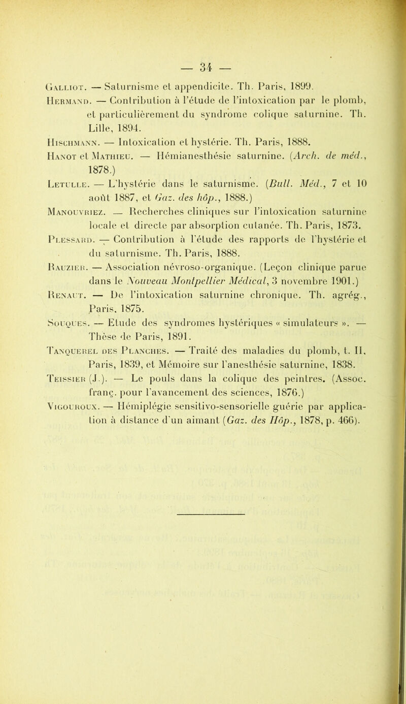 34 Galliot. — Saturnisme et appendicite. Th. Paris, 1899. IIermand. — Contribution à Pétude de Tintoxication par le plomb, et particulièrement du syndrome colique saturnine. Th. Lille, 1894. IliscHMANN. — Intoxication et hystérie. Th. Paris, 1888. Hanoi et Mathieu. — Hémianesthésie saturnine. {Arch. de méd., 1878.) Letulle. — L’hystérie dans le saturnisme. [Bull. Méd., 1 et 10 août 1887, et Gaz. des liôp., 1888.) Manouvriez. — Recherches cliniques sur Tintoxication saturnine locale et directe par absorption cutanée. Th. Paris, 1873. Plessard. — Contribution à l’étude des rapports de l’h^^stérie et du saturnisme. Th. Paris, 1888. Rauzier. — Association névroso-organique. (Leçon clinique parue dans le Nouveau Montpellier Médical, 3 novembre 1901.) Renaut. — De l’intoxication saturnine chronique. Th. agrég., Paris, 1875. Souques. ~ Etude des syndromes hystériques « simulateurs ». — Thèse de Paris, 1891. Tanquerel des Planches. — Traité des maladies du plomb, t. 11, Paris, 1839, et Mémoire sur l’anesthésie saturnine, 1838. Teissier (J ). — Le pouls dans la colique des peintres. (Assoc. franç. pour l’avancement des sciences, 1876.) ViGOUROux. — Hémiplégie sensitivo-sensorielle guérie par applica- tion à distance d’un aimant [Gaz. des Hôp., 1878, p. 466).