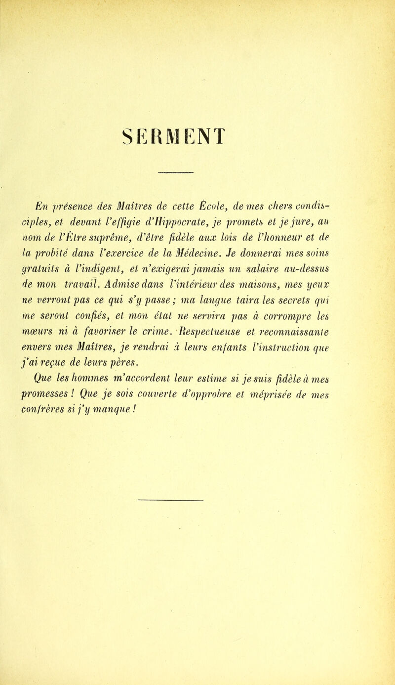 SKRMKNT En présence des Êlaîtres de cette École, de mes chers condis- ciples, et devant Veffigie d'Hippocrate, je promets et je jure, au nom de VÈtre suprême, d'être fidèle aux lois de l'honneur et de la probité dans l'exercice de la Médecine. Je donnerai mes soins gratuits à l'indigent, et n'exigerai jamais un salaire au-dessus de mon travail. Admise dans l'intérieur des maisons, mes yeux ne verront pas ce qui s'y passe ; ma langue taira les secrets qui me seront confiés, et mon état ne servira pas à corromp)re les mœurs ni à favoriser le crime. Respectueuse et reconnaissante envers mes Maîtres, je rendrai à leurs enfants l'instruction que j'ai reçue de leurs pères. Que les hommes m'accordent leur estime si je suis fidèle êi mes promesses ! Que je sois couverte d'opprobre et méprisée de mes confrères si j'y manque !