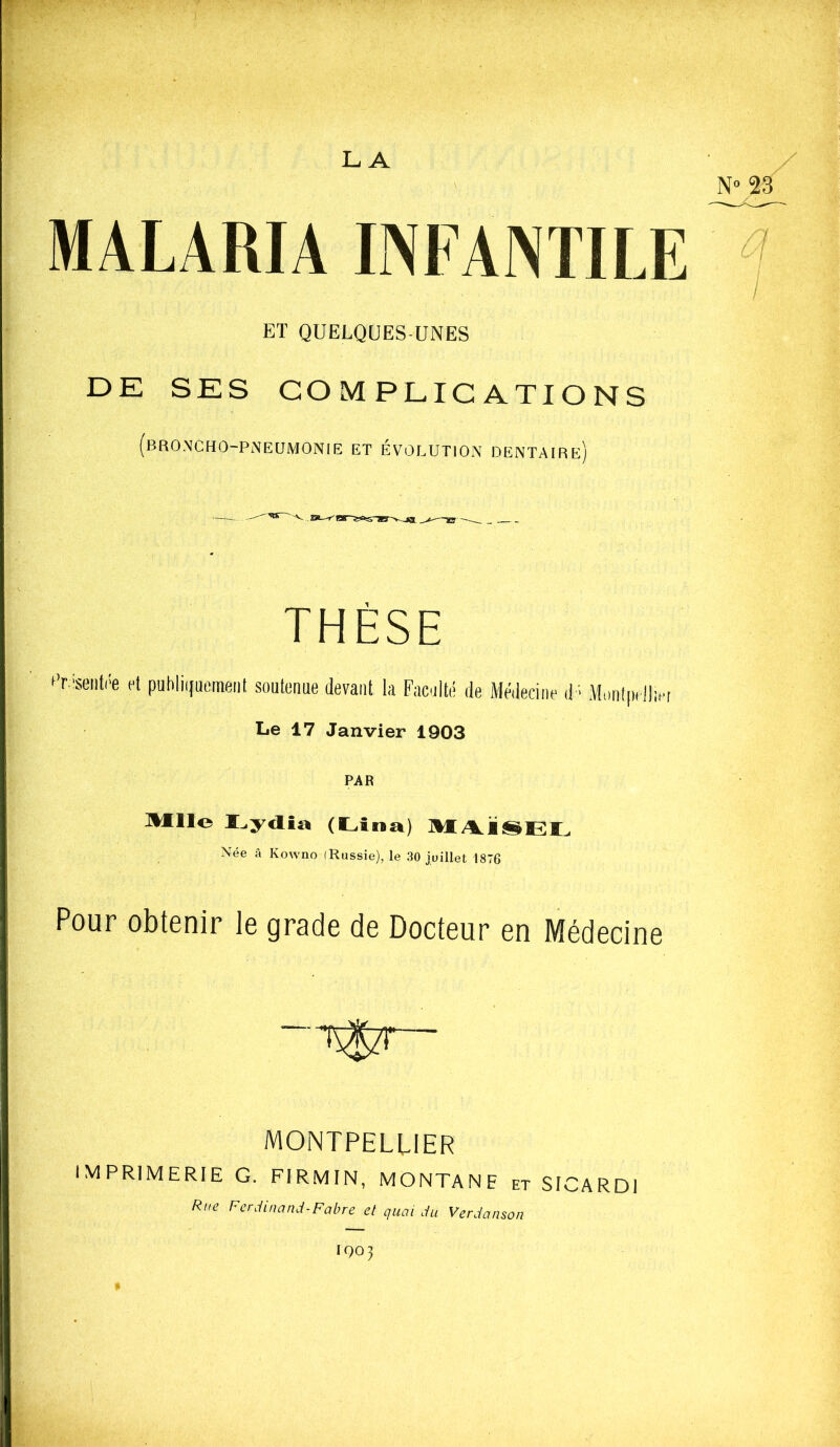 MALARIA INFANTILE ET QUELQUES UNES DE SES COMPLICATIONS (broncho-pneumonie et Évolution dentaire) THÈSE t’r.'seiiti'e et publiijuement soutenue devant la Faculté de Médecine d ■ Mmilpelliet Le 17 Janvier 1903 PAR Mlle (Lîna) Née â Kowno (Russie), le 30 juillet 1876 Pour obtenir le grade de Docteur en Médecine -T^Szr- MONTPELLIER imprimerie g. FIRMIN, MONTANE et SICARDI Rue FerJincinJ-Fabre et quai Ju VerJauson