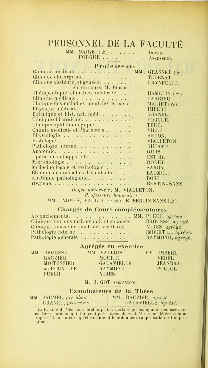 PERSONNEL DE LA FAGUL'I'É MM. MA1KET(*) Doyen FORGUE Assesskur . P r O f e s s e 11 r .s Clinique médicale MM. GRASSET (^). Clinique chirurgicale TEDENAT. Clinique obstétric. et gynécol GRYNFELTT. — — ch. du cours, M. Puecu . Thérapeutique et matière médicale. . . . HAMELIN Clinique médicale GARRJEU. Clinique des maladies mentales et nerv. MAlRET(yfs). Physique médicale IMBL'RT Botanique et hist. nat. inéd GRANtX. Clinique chirurgicale . .‘ FORGUE. Clinique ophtalmologique TRUC. Chimie médicale et Pharmacie VILLE. Physiologie REDON. Histologie VIALLETON. Pathologie interne DUCAMP. Anatomie GILIS. Opérations et appareils ESTOR. Microbiologie RODET. Médecine légale et toxicologie SARDA. Clinique des maladies des enfants .... BAUMEL. Anatomie pathologique BOSC Hygiène BERTIN-SANS. Doxjen hoxioraire : M. VIALLETON. f*iofessPurs hoxioraires : MM. JAUMES, PAULET (O. E. BERTIN-SANS Chargés de Cours complémentaires A(*,couchements MM. PUECH, agrégé. Clinique ann. des mal. syphil. et cutanées BROUSSE, agrégé Clinique annexe des mal. des vieillards. . VIRES, agrégé. Pathologie externe IMBERT L , agré Pathologie générale RAYMOND, agré MM. BROUSSE RAUZIER MOITESSIER DE ROUVILLE PUECH Afjréçîés en exercice MM. VALLOIS MOURET GALAVIELLE RAYMOND VIRES MM. IMBERT ' VEDEL JEANBRAU POUJOL M. H. GOT, secrétaire. Examinateur •S de la Thèse MM. BAUMEL, MM. RAUZIER, aqréqé. GRANEL, professeur. GALAVIELLE, agrégé. La Faculté de Médecine de Montpellier déclare que les opinions émises dans les Disserlations qui lui sont présentées doivent être considérées comme f)ropre.« à leur auteur; qu’elle n’entend leur donner ni approbation, ni inqno- nr^üoii bc bc