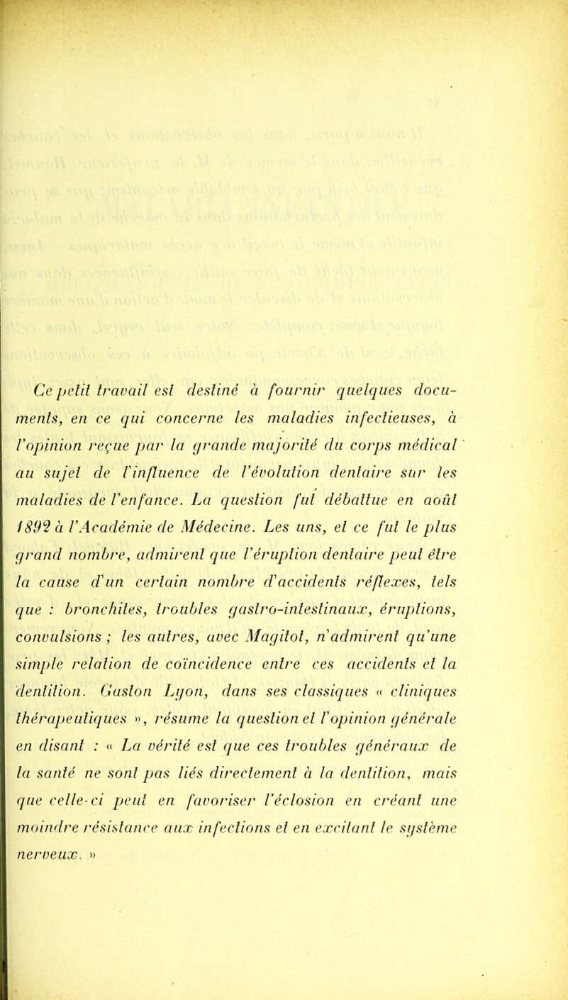 Ce petit travait est destiné à fournir quetques docu- ments, en ce qui concerne tes matadies infectieuses, à Vopinion reçue par ta grande majorité du corps médicat au sujet de Vinftuence de Vévotution dentaire sur les matadies de Venfance. La question fut débattue en août 189^ à rAcadémie de Médecine. Les uns, et ce fut te plus grand nombre, admirent que Véruption dentaire peut être ta cause d'un certain nombre d'accidents réflexes, tels que : bronchites, troubles gastro-intestinaux, éruptions, convulsions ; les autres, avec Magilol, n admirent quune simple relation de coïncidence entre ces accidents et la denlilion. Gaston Lyon, dans ses classiques <( cliniques thérapeutiques », résume la question et Vopinion générale en disant : « La vérité est que ces troubles généraux de la santé ne sont pas liés directement à la dentition, mais que celle-ci peut en favoriser Véclosion en créant une moindre résistance aux infections et en excitant le système nerveux. »