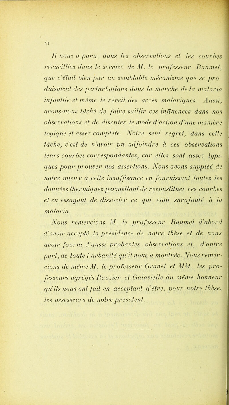 Il nom a para, dans les observations et les courbes recueillies dans le service de M. le professeur Baiimel, que c était bien par un semblable mécanisme que se pro- duisaient des perturbations dans la marche de la malaria infantile et même le réveil des accès malariques. Aussi, avons-nous lâché de faire saillir ces influences dans nos observations et de discuter le mode d’action d’une manière logique et assez complète. Notre seul regret, dans cette tâche, c est de n’avoir pu adjoindre à ces observations leurs courbes correspondantes, car elles sont assez tgpi- qiies pour prouver nos assertions. Nous avons suppléé de notre mieux à celle insuffisance en fournissant toutes les données thermiques permettant de reconstituer ces courbes et en essaganl de dissocier ce qui était surajouté à la malaria. Nous remercions M. le professeur Baumel d'abord d'avoir accepté la présidence de notre thèse et de nous avoir fourni d'aussi probantes observations et, d'autre part, de toute Vurbanité qu'il nous a montrée. Nous remer - cions de même M. le professeur Granel et MM. les pro- fesseurs agrégés Bauzier et Galavielle du même honneur qu'ils nous ont [ail en acceptant d'être, pour notre thèse, les assesseurs de notre président.