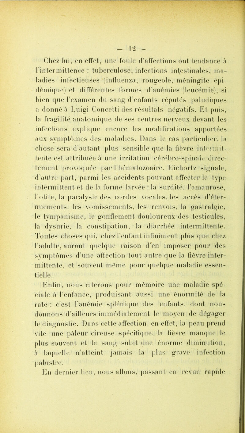 Chez lui, en effet, une foule d’affections ont tendance à l’intermittence : tuberculose, infections intestinales, ma- ladies infectieuses '(influenza, rougeole, méningite épi- démique) et différentes formes d’anémies (leucémie), si bien que l’examen du sang d’enfants réputés paludiques a donné à Luigi Concetti des résultats négatifs. Et puis, la fragilité anatomique de ses centres nerveux devant les infections explique encore les modifications apportées aux symptômes des maladies. Dans le cas particulier, la chose sera d’autant plus sensible que la fièvre inlcnnit- tente est attribuée à une irritation cérébro-spinale eirec- tement provoquée par l’hématozoaire. Eichortz signale, d’aulre part, parmi les accidents pouvant affecter le type intermittent et de la forme larvée : la surdité, l’amaurose, l’otite, la paralysie des cordes vocales, les accès d’éter- nuements. les vomissements, les renvois, la gastralgie, le tympanisme, le gonflement douloureux des testicules, la dysurie, la constipation, la diarrhée intermittente. Toutes choses qui, chez fenfant infiniment plus que chez l’adulte, auront quelque i‘aison d’en imposer pour des symptômes d’une affection tout autre que la fièvre inter- mittente, et souvent même pour quelque maladie essen- tielle. Enfin, nous citerons pour mémoire une maladie spé- ciale à l’enfance, produisant aussi une énormité de la rate : c’est l’anémie splénique des enfants, dont nous donnons d’ailleurs immédiatement le moyen de dégager le diagnostic. Dans cette affection, en effet, la |)eau prend vite une pâleur cireuse spécifique, la fièvre manque le plus souvent et le sang subit une énorme diminution, à laquelle n’atteint jamais la |)lus grave infection palustre. En dernier lieu, nous allons, passant en revue rapide