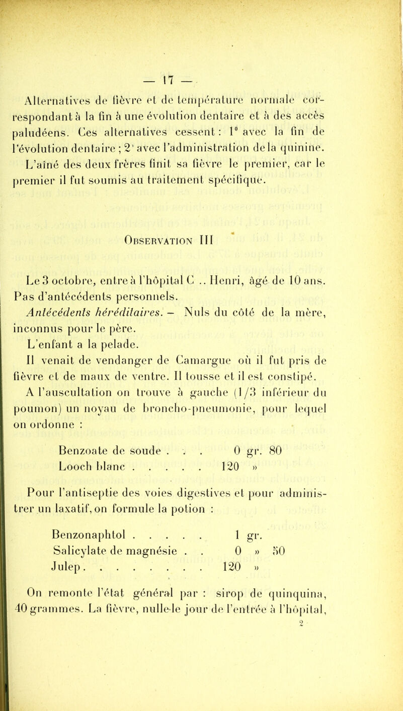 AUernatives de fièvre et de tem|)ératiire normale cor- respondant à la fin à une évolution dentaire et à des accès paludéens. Ces alternatives cessent : 1“ avec la fin de l’évolution dentaire ; 2’ avec l’administration delà quinine. L’aîné des deux frères finit sa fièvre le premier, car le premier il fut soumis au traitement spécifique. Observation III Le 3 octobre, entre à l’hôpital C .. Henri, âgé de 10 ans. Pas d’antécédents personnels. Antécédents héréditaires. - Nuis du côté de la mère, inconnus pour le père. L’enfant a la pelade. Il venait de vendanger de Camargue où il fut pris de fièvre et de maux de ventre. Il tousse et il est constipé. A l’auscultation on trouve h gauche (1/3 inférieur du poumon) un noyau de broncho-pneumonie, pour lequel on ordonne : Benzoate de soude ... 0 gr. 80 Looch blanc 120 » Pour l’antiseptie des voies digestives et pour adminis- trer un laxatif, on formule la potion : Benzonaphtol 1 gr. Salicylate de magnésie . . 0 » 50 Julep 120 » On remonte l’état général par : sirop de quinquina, 40 grammes. La fièvre, nulle le jour de l’entrée à rhôj)ital, 2