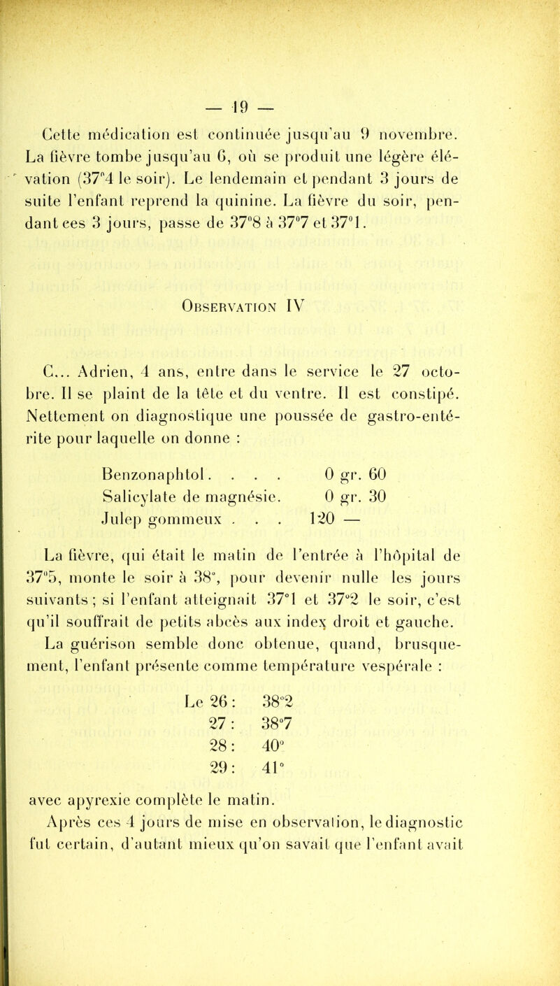 Cette médication est continuée jusqu’au 9 novembre. La fièvre tombe jusqu’au 6, où se produit une légère élé- vation (37'’4 le soir). Le lendemain et pendant 3 jours de suite l’enfant reprend la quinine. La fièvre du soir, pen- dant ces 3 jours, passe de 378 à 37“7 et 37° 1. Observation IV C,.. Adrien, 4 ans, entre dans le service le 27 octo- bre. Il se plaint de la tête et du ventre. Il est constipé. Nettement on diagnostique une poussée de gastro-enté- rite pour laquelle on donne : Benzonaphtol. . . . 0 gr. 60 Salicylate de magnésie. 0 gr. 30 Julep gommeux . . . 120 — La fièvre, (|ui était le matin de l’entrée à fliopital de 375, monte le soir à 38“, pour devenir nulle les jours suivants; si l’enfant atteignait 37°1 et 37''2 le soir, c’est qu’il souffrait de petits abcès aux index droit et gauche. La guérison semble donc obtenue, quand, brusque- ment, l’enfant présente comme température vespérale : Le 26 : 38“2 27; 38“7 28: O O 29: 4L avec apyrexie complète le matin. Après ces 4 jours de mise en observalion, le diagnostic fut certain, d’autant mieux qu’on savait que l’enfant avait