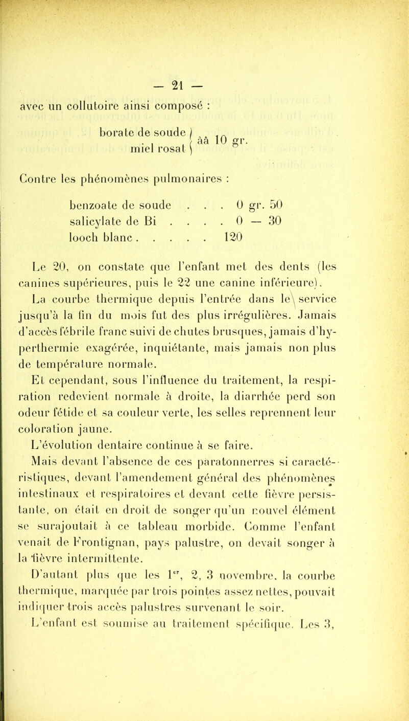 avec un collutoire ainsi composé : borate de soude miel rosat aa 10 gr. Contre les phénomènes pulmonaires : benzoate de soude . . , 0 gr. 50 salicylate de Bi . . . . 0 — 30 looch blanc 120 Le 20, on constate que l’enfant met des dents (les canines supérieures, puis le 22 une canine inférieure). La courbe thermique depuis l’entrée dans le^ service jusqu’à la fin du mois fut des plus irrégulières. Jamais d’accès fébrile franc suivi déchûtes brusques, jamais d’hy- perthermie exagérée, inquiétante, mais jamais non plus de température normale. Et cependant, sous l’influence du traitement, la respi- ration redevient normale à droite, la diarrhée perd son odeur fétide et sa couleur verte, les selles reprennent leur coloration jaune. L’évolution dentaire continue à se faire. Mais devant l’absence de ces paratonnerres si caracté-- ristiques, devant l’amendement général des phénomènes intestinaux et respiratoires et devant cette fièvre persis- tante, on était en droit de songer qu’un nouvel élément se surajoutait à ce tableau morbide. Comme l’enfant venait de Frontignan, pays palustre, on devait songer à la fièvre intermittente. D’autant plus que les 2, 3 novembre, la courbe thermique, marquée par trois pointes assez nettes, pouvait indii[uer trois accès palustres survenant le soir. L’enfant est soumise au traitement spécifique. Les 3,