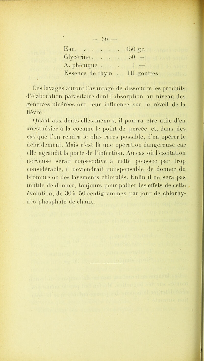 Eau 450 gr. Glycérine .... 50 — A. phénique ... 1 — P]ssence de Ihyin . III gouttes (A\s lavages auront l’avantage de dissoudre les produits d’élaboration parasitaire dont l’absoi*ption au niveau des gencives ulcérées ont leur influence sur le réveil de la fièvre. Quant aux dents elles-inêines, il pourra être utile d’en anesthésier à la cocaïne le point de percée et, dans des casque l’on rendra le plus rares possible, d’en opérer le débrideinent. Mais c’est là une opération dangereuse car elle agrandit la porte de l’infection. Au cas où l’excitation nerveuse serait consécutive à cette poussée par trop considérable, il deviendrait indispensable de donner du bromure ou des lavements chloralés. P]nfin il ne sera pas inutile de donner, toujours pour pallier les effets de cette . évolution, de 30 à 50 centigrammes par jour de chlorhy- dro-j)hosphate de chaux.