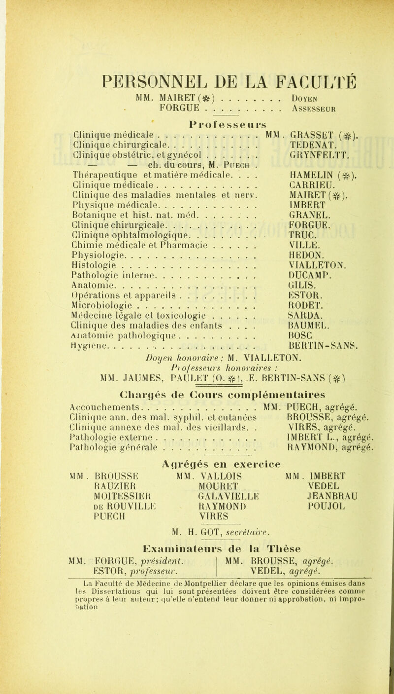 PERSONNEL DE LA FACULTÉ MM. MAIRET(i^) Doyen FORGUE Assesseur Professeurs Clinique médicale MM . GRASSET (^). Clinique chirurgicale TEDENAT. Clinique obstétric. et gynécol GRYNFELTT. — — ch. du cours, M. Puech . Thérapeutique et matière médicale. . . . HAMELIN (^). Clinique médicale CARRIEÜ. Clinique des maladies mentales et nerv. MAIRET(^). Physique médicale IMBERT Botanique et hist. nat. méd GRANEL. Clinique chirurgicale FORGUE, Clinique ophtalmologique TRUC. Chimie médicale et Pharmacie VILLE. Physiologie REDON. Histologie VIALLETON. Pathologie interne DUCAMP. Anatomie GILIS. Opérations et appareils ESTOR. Microbiologie RODET. Médecine légale et toxicologie SARDA. Clinique des maladies des enfants .... BAUMEL. Anatomie pathologique BOSC Hygiene BERTIN-SANS. Doyen honoraire : M. VIALLETON. /*? ofesseurs honoraires : MM. JAUMES, PAULET (O. E. BERTIN-SANS Chargés de Cours complémentaires Accouchements MM. PUECH, agrégé. Clinique ann. des mal. syphil. et cutanées BROUSSE, agrégé. Clinique annexe des mal. des vieillards. . VIRES, agrégé. Pathologie externe IMBERT L., agrégé. Pathologie générxale RAYMOND, agrégé. Agrégés en exercice MM. BROUSSE MM*. VALLOIS MM. IMBERT BAUZIER MOURET VEDEL MOITESSIEB GALAYIELLE JEANBRAU de ROUVILLE ^ RAYMOND POUJOL PUECH VIRES M. H. GOT, secrétaire. Examinateurs de la Thèse MM. FORGUE, MM. BROUSSE, ESTOR, professeur. VEDEL, agrégé. La Faculté de Médecine de Montpellier déclare que les opinions émises dans les Dissertations qui lui sont présentées doivent être considérées comme propres à leur auteur; qu’elle n’entend leur donner ni approbation, ni impro- nation