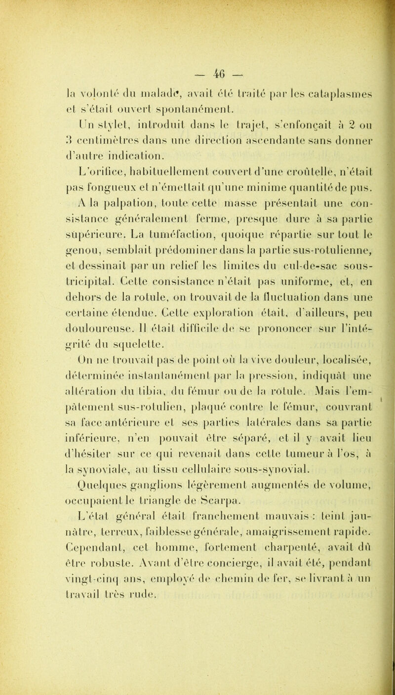 la volonté du inalad(5, avait été traité par les cataplasmes et s’était ouvert spontanément. Un stylet, introduit dans le trajet, s’enfoncait à 2 ou ?) centimètres dans une direction ascendante sans donner d’autre indication. L’oritice, habituellement couvert d’une croûtelle, n’était pas fongueux et n’émettait qu’une minime quantité de pus. A la palpation, toute cette masse présentait une con- sistance généralement ferme, presque dure à sa partie supérieure. La tuméfaction, quoique répartie surtout le genou, semblait prédominer dans la partie sus-rotulienne, et dessinait par un relief les limites du cul-de-sac sous- tricipital. Cette consistance n’était pas uniforme, et, en dehors de la rotule, on trouvait de la fluctuation dans une certaine étendue. Cette exploration était, d’ailleurs, peu douloureuse. 11 était difficile de se prononcer sur l’inté- grité du squelette. On ne trouvait pas de point où la vive douleur, localisée, déterminée instantanément par la pi*ession, indiquât une altération du tibia, du fémur onde la rotule. Mais l’em- pàtement sus-rotulien, plaqué contre le fémur, couvrant sa face antérieure et ses parties latérales dans sa partie inférieure, n’en pouvait être séparé, et il y avait lieu d’hésiter sur ce qui revenait dans cette tumeur à l’os, à la synoviale, au tissu cellulaire sous-synovial. Quelques ganglions légèrement augmentés de volume, occupaient le triangle de Scarpa. L’état général était franchement mauvais : teint jau- nâtre, terreux, faiblesse générale, amaigrissement rapide. Cependant, cet homme, fortement charpenté, avait dii être robuste. Avant d’être concierge, il avait été, pendant vingt-cin({ ans, employé d(^ cliemin de fer, s(‘ livrant à un travail très rude.