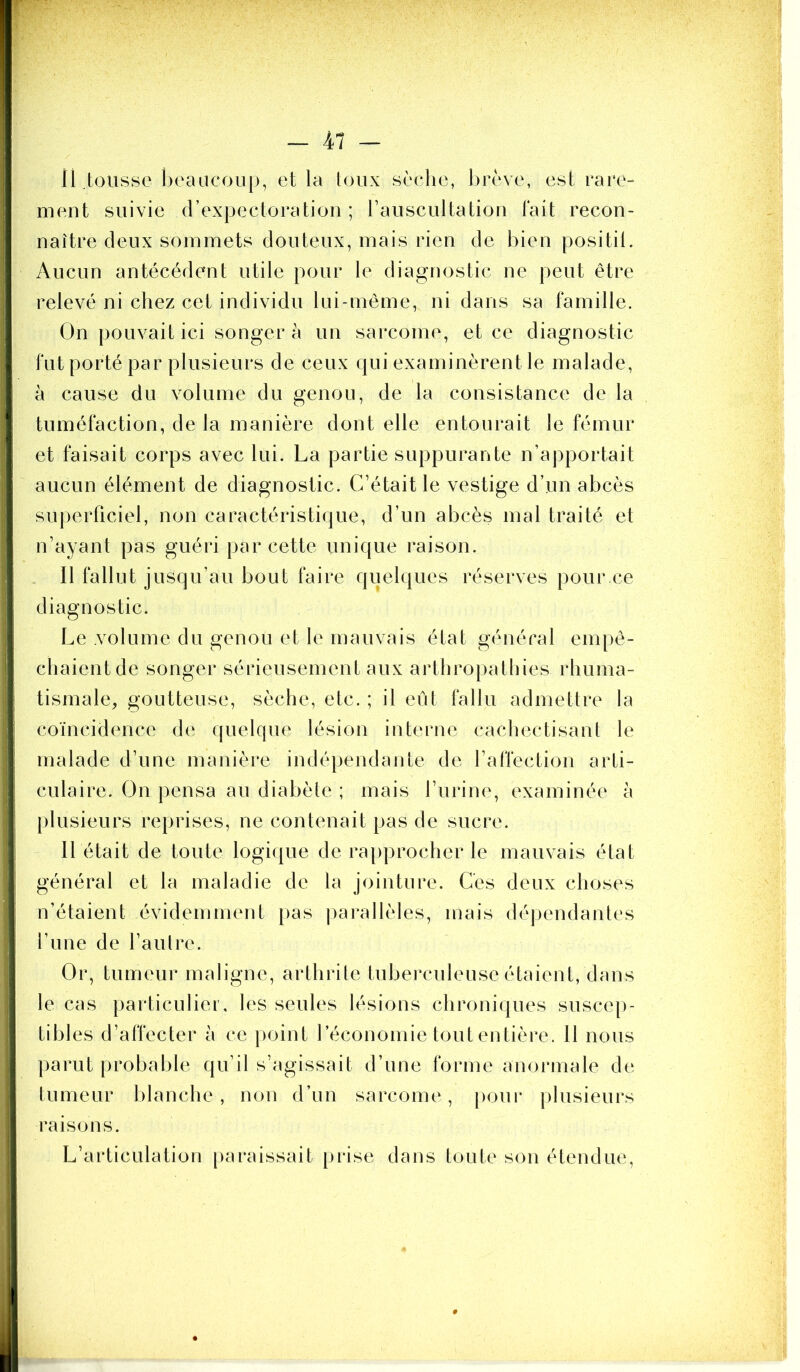 11.tousse heaiicoup, et la toux sèche, brève, est rare- ment suivie (rexpectoratioii ; rauscultatiou lait recon- naître deux sommets douteux, mais rien de bien positil. Aucun antécédent utile pour le diagnostic ne peut être relevé ni chez cet individu lui-même, ni dans sa famille. On pouvait ici songer h un sarcome, et ce diagnostic fut porté par plusieurs de ceux qui examinèrent le malade, à cause du volume du genou, de la consistance de la tuméfaction, de la manière dont elle entourait le fémur et faisait corps avec lui. La partie suppurante n’apportait aucun élément de diagnostic. C’était le vestige d’un abcès superficiel, non caractéristique, d’un abcès mal traité et n’ayant pas guéri par cette unique raison. . Il fallut jusqu’au bout faire quelques réserves pour ce diagnostic. Le volume du genou et le mauvais état général empê- chaient de songer sérieusement aux arthropathies rhuma- tismale^ goutteuse, sèche, etc. ; il eût fallu admettre la coïncidence de quelque lésion interne cachectisant le malade d’une manière indépendante de l’affection arti- culaire. On pensa au diabète ; mais l’urine, examinée à plusieurs reprises, ne contenait pas de sucre. Il était de toute logique de rapprocher le mauvais état général et la maladie de la jointure. Ces deux choses n’étaient évidemment pas parallèles, mais déjjendantes l’ime de l’aulre. Or, tumeur maligne, arthrite tuberculeuse étaient, dans le cas particulier, les seules lésions chroniques suscep- tibles d’affecter à ce point l’économie tout entière. Il nous parut probable qu’il s’agissait d’une forme anormale de tumeur blanche, non d’un sarcome, j)oui* plusieurs raisons. L’articulation [)araissait prise dans toute son étendue.