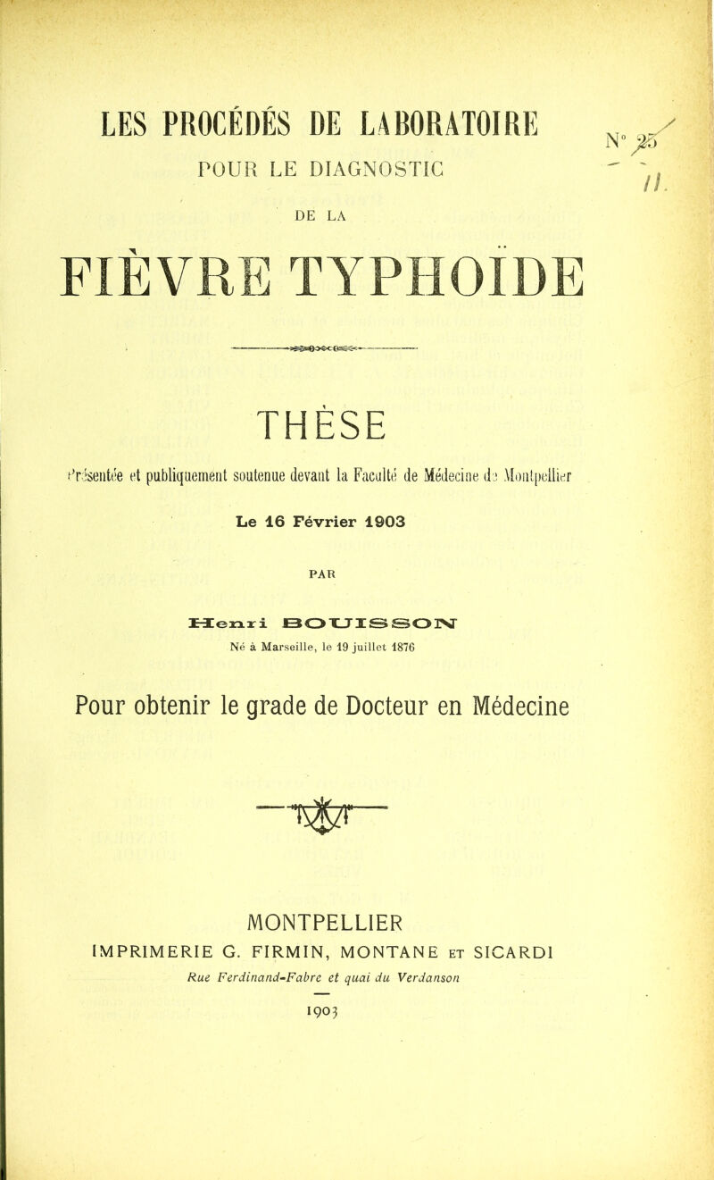 LES PROCEDES DE LABORATOIRE POUR LE DIAGNOSTIC DE LA FIÈVRE typhoïde THÈSE .^'risentée et publiquement soutenue devant la Faculté de Médecine de MoiUfieilier Le 16 Février 1903 HIenxi BOXJTïSSOrSI' Né à Marseille, le 19 juillet 1876 Pour obtenir le grade de Docteur en Médecine MONTPELLIER IMPRIMERIE G. FIRMIN, MONTANE et SICARDl Rue Ferdinand-Fabre et quai du Verdanson