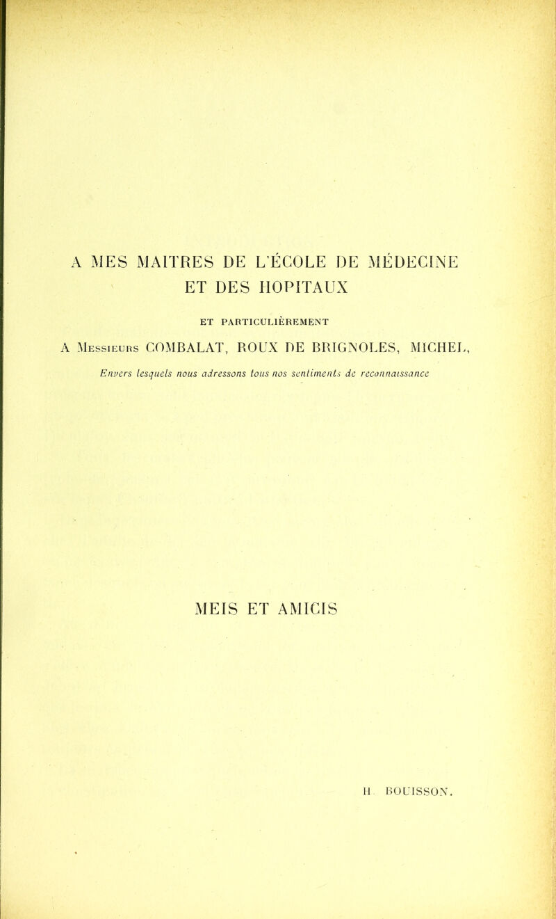 A MES MAITRES DE L’ÉCOLE DE MÉDECINE ET DES HOPITAUX ET PARTICULIÈREMENT A Messieurs COMBALAT, ROUX DE BRÏGNOLES, MICHEL, Envers lesquels nous adressons tous nos sentiments de reconnaissance MEIS ET AMICIS