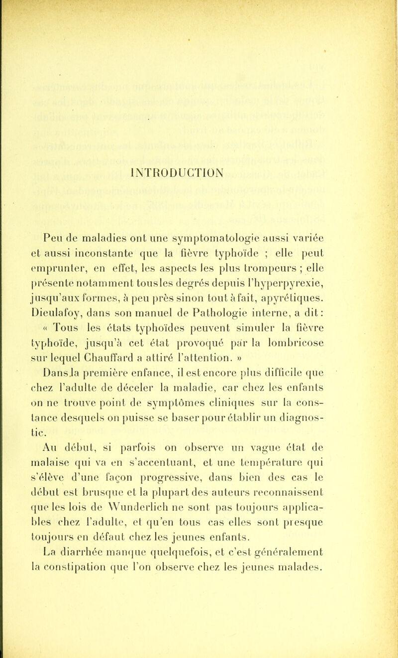 INTRODUCTION Peu de maladies ont une symptomatologie aussi variée et aussi inconstante que la fièvre typhoïde ; elle peut emprunter, en effet, les aspects les plus trompeurs ; elle jirésente notamment tous les degrés depuis l’hyperpyrexie, jusqu’aux formes, à peu près sinon tout à fait, apyrétiques. Dieulafoy, dans son manuel de Pathologie interne, a dit: « Tous les états typhoïdes peuvent simuler la fièvre typhoïde, jusqu’à cet état provoqué par la lombricose sur lequel Chauffard a attiré l’attention. » Dansja première enfance, il est encore plus difficile que chez l’adulte de déceler la maladie, car chez les enfants on ne trouve point de symptômes cliniques sur la cons- tance desquels on puisse se baser pour établir un diagnos- tic. Au début, si parfois on observe un vague état de malaise qui va en s’accentuant, et une température qui s’élève d’une façon progressive, dans bien des cas le début est brusque et la plupart des auteurs reconnaissent que les lois de Wunderlich ne sont pas toujours applica- bles chez l’adulte, et qu’en tous cas elles sont presque toujours en défaut chez les jeunes enfants. La diarrhée manque quelquefois, et c’est généralement la constipation que l’on observe chez les jeunes malades.