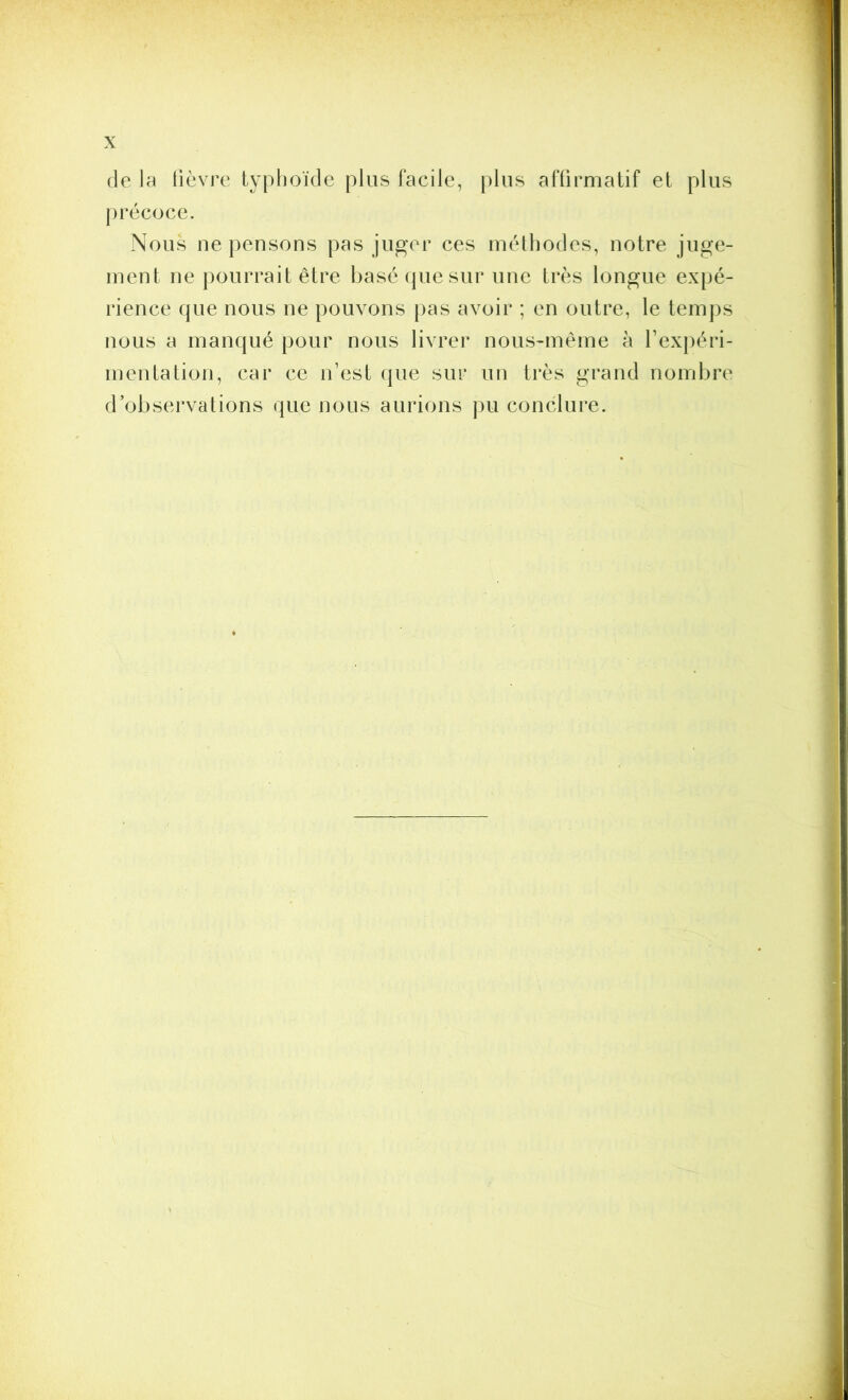 (le la lièvre typhoïde plus facile, plus affirmatif et plus précoce. Nous ne pensons pas juger ces méthodes, notre juge- ment ne pourrait être basé (jue sur une très longue expé- rience que nous ne pouvons pas avoir ; en outre, le temps nous a manqué pour nous livrer nous-même à l’expéri- mentation, car ce n’est que sur un très grand nombre d’observations que nous aurions pu conclure.