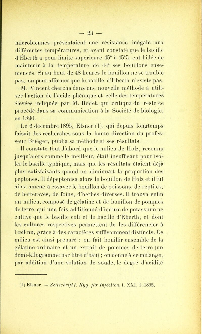 microbiennes présentaient une résistance inégale aux différentes températures, et ayant constaté que le bacille d’Éberth a pour limite supérieure 45“ à 45“5, eut l’idée de maintenir à la température de 44° ses bouillons ense- mencés. Si au bout de 48 heures le bouillon ne se trouble pas, on peut affirmer que le bacille d’Eberth n’existe pas. M. Vincent chercha dans une nouvelle méthode à utili- ser l’action de l’acide phénique et celle des températures élevées indiquée par M. Rodet, qui critiqua du reste ce procédé dans sa communication à la Société de biologie, en 1890. Le 6 décembre 1895, Elsner (1), qui depuis longtemps faisait des recherches sous la haute direction du profes- seur Briéger, publia sa méthode et ses résultats Il constate tout d’abord que le milieu de Holz, reconnu jusqu’alors comme le meilleur, était insuffisant pour iso- ler le bacille typhique, mais que les résultats étaient déjà plus satisfaisants quand on diminuait la proportion des peptones. Il dépeptonisa alors le bouillon de Holz et il fut ainsi amené à essayer le bouillon de poissons, de reptiles, de betteraves, de foins, d’herbes diverses. Il trouva enfin un milieu, composé de gélatine et de bouillon de pommes de terre, qui une fois additionné d’iodure de potassium ne cultive que le bacille coli et le bacille d’Eberth, et dont les cultures respectives permettent de les différencier à l’œil nu, grâce à des caractères suffisamment distincts. Ce milieu est ainsi préparé : on fait bouillir ensemble de la gélatine ordinaire et un extrait de pommes de terre (un demi-kilogramme par litre d’eau) ; on donne à ce mélange, par addition d’une solution de soude, le degré d’acidité (1) Elsner. — Zeitschrift f. Hyg. fiir Infection, t. XXI, I, 1895.