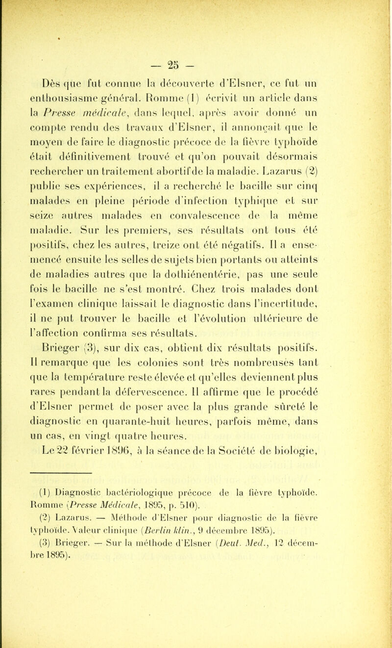 Dès que fut connue la découverte d’Fllsner, ce fut un enthousiasme général. Romnie(l) écrivit un article dans la Presse médieale, dans lequel, a[)rès avoir donné un coinj)te rendu des travaux d’F^lsner, il annonçait que le moyen de faire le diagnostic précoce de la fièvre typhoïde était définitivement trouvé et qu’on pouvait désormais rechercher un traitement abortif de la maladie. Lazarus (2) publie ses expériences, il a recherché le bacille sur cinq malades en pleine période d’infection typhique et sur seize autres malades en convalescence de la même maladie. Sur les premiers, ses résultats ont tous été positifs, chez les autres, treize ont été négatifs. Il a ense- mencé ensuite les selles de sujets bien portants ou atteints de maladies autres que la dothiénentérie, pas une seule fois le bacille ne s’est montré. Chez trois malades dont l’examen clinique laissait le diagnostic dans l’incertitude, il ne put trouver le bacille et l’évolution ultérieure de l’affection confirma ses résultats. Brieger (3), sur dix cas, obtient dix résultats positifs. Il remarque que les colonies sont très nombreusès tant que la température reste élevée et qu’elles deviennent plus rares pendant la défervescence. Il affirme que le procédé d’Elsner permet de poser avec la plus grande sûreté le diagnostic en quarante-huit heures, parfois même, dans un cas, en vingt quatre heures. Le 22 février LSbB, à la séance de la Société de biologie, (1) Diagnostic bactériologique précoce de la fièvre typhoïde. Romme [Presse Médicale, 1895, p. 510). (2) Lazarus. — Méthode d’Elsner pour diagnostic de la fièvre typhoïde. Valeur clinique [Berlin klin., 9 déceinlu’e 1895). (3) Brieger. — wSur la méthode d’Elsner [Deut. Med., 12 décem- bre 1895).