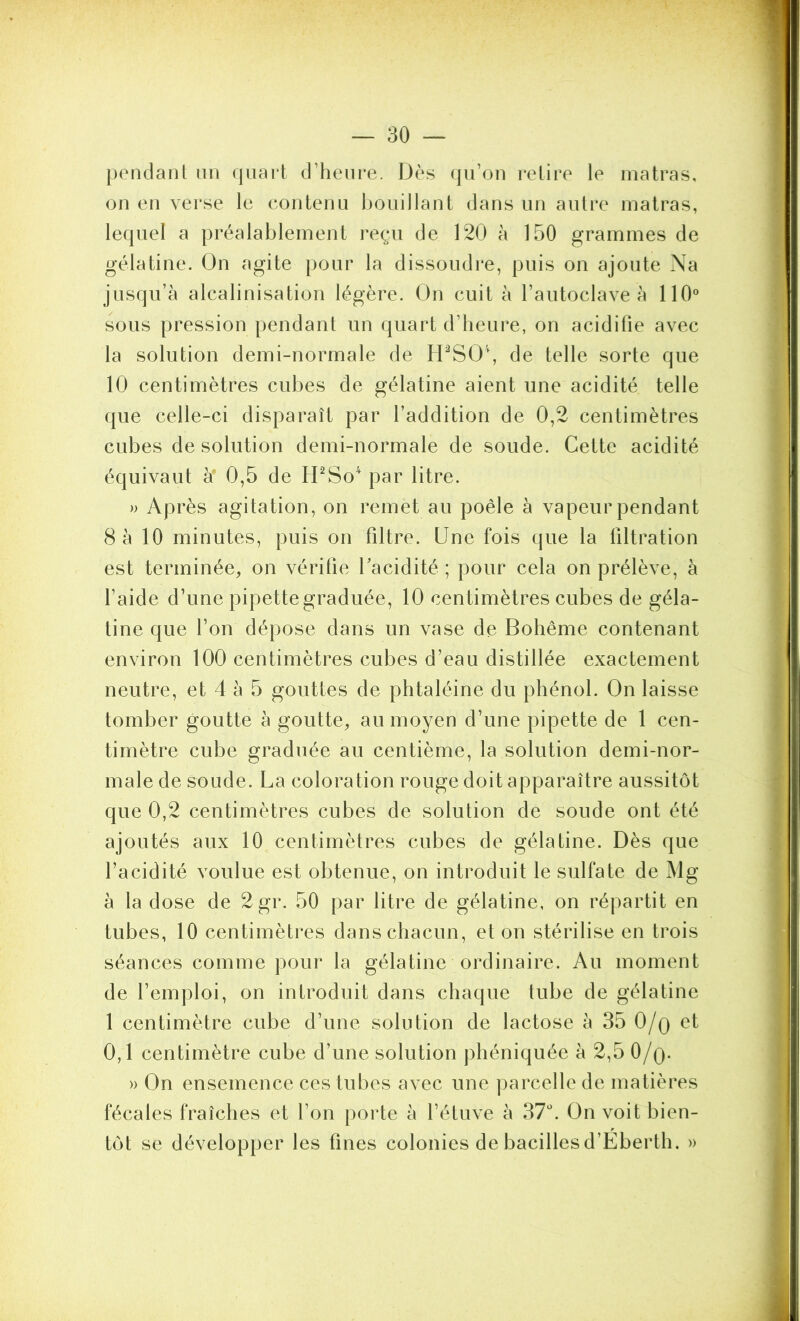 pendant un (jiiart d’heure. Dès qu’on relire le inatras, on en verse le contenu Ijouillant dans un autre luatras, lequel a préalablement reçu de 120 à 150 grammes de gélatine. On agite pour la dissoudre, puis on ajoute Na jusqu’à alcalinisation légère. On cuit à l’autoclave à 110° sous pression pendant un quart d’heure, on acidifie avec la solution demi-normale de lrPSO\ de telle sorte que 10 centimètres cubes de gélatine aient une acidité telle que celle-ci disparaît par l’addition de 0,2 centimètres cubes de solution demi-normale de soude. Cette acidité équivaut à' 0,5 de H^So'‘ par litre. » Après agitation, on remet au poêle à vapeur pendant 8 à 10 minutes, puis on filtre. Une fois que la filtration est terminée, on vérifie facidité ; pour cela on prélève, à l’aide d’une pipette graduée, 10 centimètres cubes de géla- tine que l’on dépose dans un vase de Bohême contenant environ 100 centimètres cubes d’eau distillée exactement neutre, et 4 à 5 gouttes de phtaléine du phénol. On laisse tomber goutte à goutte, au moyen d’une pipette de 1 cen- timètre cube graduée au centième, la solution demi-nor- male de soude. La coloration rouge doit apparaître aussitôt que 0,2 centimètres cubes de solution de soude ont été ajoutés aux 10 centimètres cubes de gélatine. Dès que l’acidité voulue est obtenue, on introduit le sulfate de Mg à la dose de 2gr. 50 par litre de gélatine, on répartit en tubes, 10 centimètres dans chacun, et on stérilise en trois séances comme pour la gélatine ordinaire. Au moment de l’emploi, on introduit dans chaque tube de gélatine 1 centimètre cube d’une solution de lactose à 35 O/q et 0,1 centimètre cube d’une solution phéniquée à 2,5 O/q. » On ensemence ces tubes avec une parcelle de matières fécales fraîches et l’on |)orte à l’étuve à 37L On voit bien- tôt se développer les fines colonies de bacilles d’Eberth. »