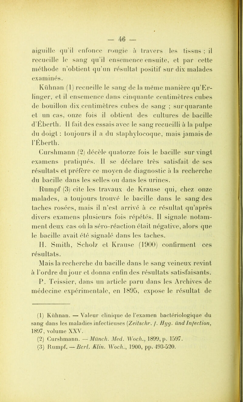 aiguille qu’il enfonce rongie à travers les tissus ; il recueille le sang qu’il ensemence ensuite, et par cette méthode n’obtient qu’un résultat positif sur dix malades examinés. Kühnan (1) recueille le sang de la même manière qu’Er- linger, et il ensemence dans cinquante centimètres cubes de bouillon dix centimètres cubes de sang ; sur quarante et un cas, onze fois il obtient des cultures de bacille d’Eberth. 11 fait des essais avec le sang recueilli à la pulpe du doigt : toujours il a du staphylocoque, mais jamais de l’Éberth. Curshmann (2) décèle quatorze fois le bacille sur vingt examens pratiqués. 11 se déclare très satisfait de ses résultats et préfère ce moyen de diagnostic à la recherche du bacille dans les selles ou dans les urines. Rumpf (3) cite les travaux de Krause qui, chez onze malades, a toujours trouvé le bacille dans le sang des taches rosées, mais il n’est arrivé à ce résultat qu’après divers examens plusieurs fois répétés. 11 signale notam- ment deux cas où la séro-réaction était négative, alors que le bacille avait été signalé dans les taches. H. Smith, Scholz et Krause (1900) confirment ces résultats. Mais la recherche du bacille dans le sang veineux revint à l’ordre du jour et donna enfin des résultats satisfaisants. P. Teissier, dans un article paru dans les Archives de médecine expérimentale, en 1895, expose le résultat de (1) Kühnan. — Valeur clinique de l’exarnen bactériologique du sang dans les maladies infectieuses {Zeitschr. /. Hyg. ünd Infection^ 1897, volume XXV. (2) Curshmann. —Münch. Med. Woch., 1899, p. 1597. (3) Ber 1. Klin. Woch., 1900, pp. 493-520.