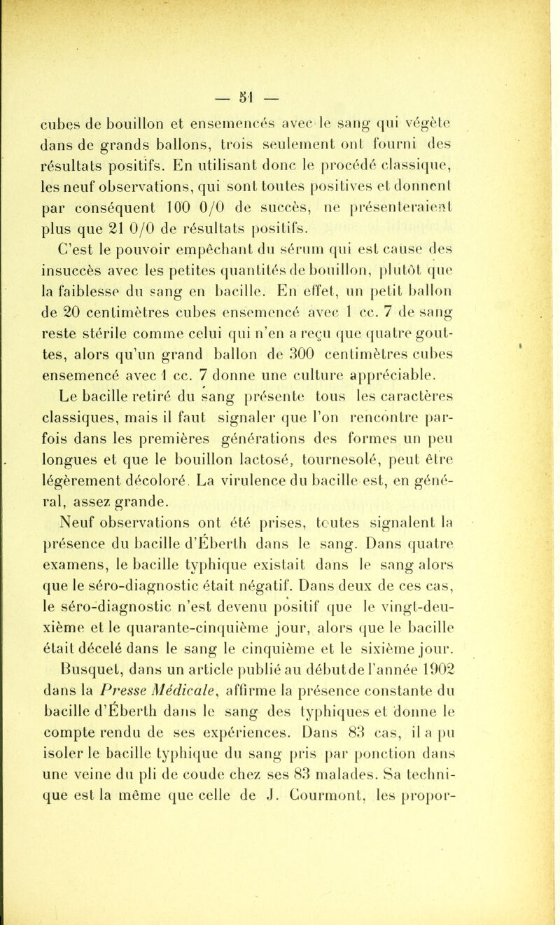 cubes de bouillon et ensemencés avec le sang qui végète dans de grands ballons, trois seulement ont fourni des résultats positifs. En utilisant donc le procédé classique, les neuf observations, qui sont toutes positives et donnent par conséquent 100 0/0 de succès, ne présenteraiejît plus que 21 0/0 de résultats positifs. C’est le pouvoir empêchant du sérum qui est cause des insuccès avec les petites quantités de bouillon, plutôt que la faiblesse du sang en bacille. En effet, un petit ballon de 20 centimètres cubes ensemencé avec 1 cc. 7 de sang- reste stérile comme celui qui n’en a reçu que quatre gout- tes, alors qu’un grand ballon de 300 centimètres cubes ensemencé avec 1 cc. 7 donne une culture appréciable. Le bacille retiré du sang présente tous les caractères classiques, mais il faut signaler que l’on rencontre par- fois dans les premières générations des formes un peu longues et que le bouillon lactosé, tournesolé, peut être légèrement décoloré. La virulence du bacille est, en géné- ral, assez grande. Neuf observations ont été prises, toutes signalent la présence du bacille d’Eberth dans le sang. Dans quatre examens, le bacille typhique existait dans le sang alors que le séro-diagnostic était négatif. Dans deux de ces cas, le séro-diagnostic n’est devenu positif que le vingt-deu- xième et le quarante-cinquième jour, alors que le bacille était décelé dans le sang le cinquième et le sixième jour. Busquet, dans un article publié au débutde l’année 1902 dans la Presse Médicale, affirme la présence constante du bacille d’Éberth dans le sang des typhiques et donne le compte rendu de ses expériences. Dans 83 cas, il a pu isoler le bacille typhique du sang pris par ponction dans une veine du pli de coude chez ses 83 malades. Sa techni- que est la même que celle de J. Courmont, les propor-