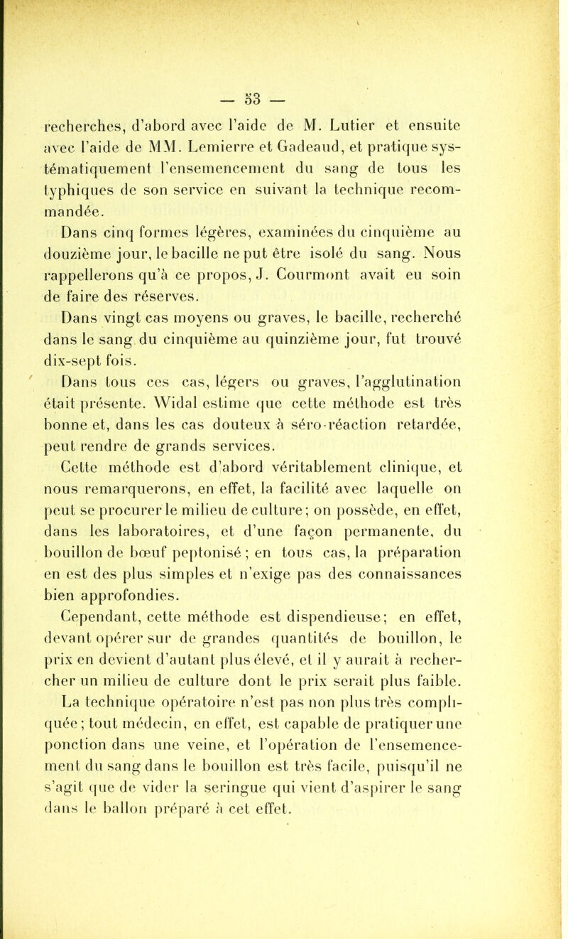 recherches, d’abord avec l’aide de M. Lutier et ensuite avec l’aide de MM. Lemierre et Gadeaiid, et pratique sys- tématiquement l’ensemencement du sang de tous les typhiques de son service en suivant la technique recom- mandée. Dans cinq formes légères, examinées du cinquième au douzième jour, le bacille ne put être isolé du sang. Nous rappellerons qu’à ce propos, J. Courmont avait eu soin de faire des réserves. Dans vingt cas moyens ou graves, le bacille, recherché dans le sang du cinquième au quinzième jour, fut trouvé dix-sept fois. Dans tous ces cas, légers ou graves, Tagglutination était présente. Widal estime que cette méthode est très bonne et, dans les cas douteux à séro-réaction retardée, peut rendre de grands services. Cette méthode est d’abord véritablement clinique, et nous remarquerons, en effet, la facilité avec laquelle on peut se procurer le milieu de culture; on possède, en effet, dans les laboratoires, et d’une façon permanente, du bouillon de bœuf peptonisé ; en tous cas, la préparation en est des plus simples et n’exige pas des connaissances bien approfondies. Cependant, cette méthode est dispendieuse; en effet, devant opérer sur de grandes quantités de bouillon, le prix en devient d’autant plus élevé, et il y aurait à recher- cher un milieu de culture dont le prix serait plus faible. La technique opératoire n’est pas non plus très compli- quée; tout médecin, en effet, est capable de pratiquer une ponction dans une veine, et l’opération de l’ensemence- ment du sang dans le bouillon est très facile, puisqu’il ne s’agit que de vider la seringue qui vient d’aspirer le sang dans le ballon préparé à cet effet.