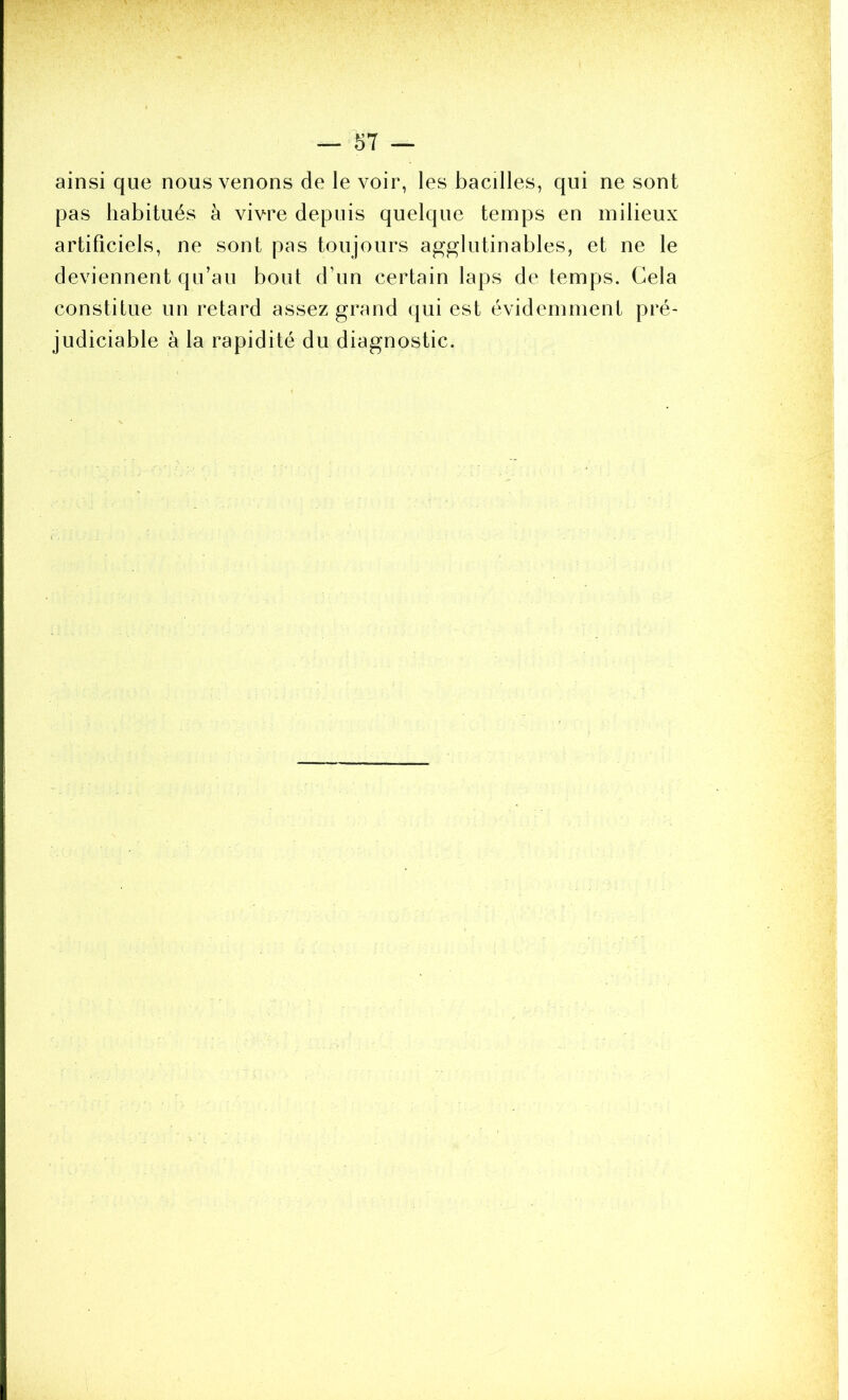 ainsi que nous venons de le voir, les bacilles, qui ne sont pas habitués à vivre depuis quelque temps en milieux artificiels, ne sont pas toujours agglutinables, et ne le deviennent qu’au bout d’un certain laps de temps. Cela constitue un retard assez grand qui est évidemment pré- judiciable à la rapidité du diagnostic.