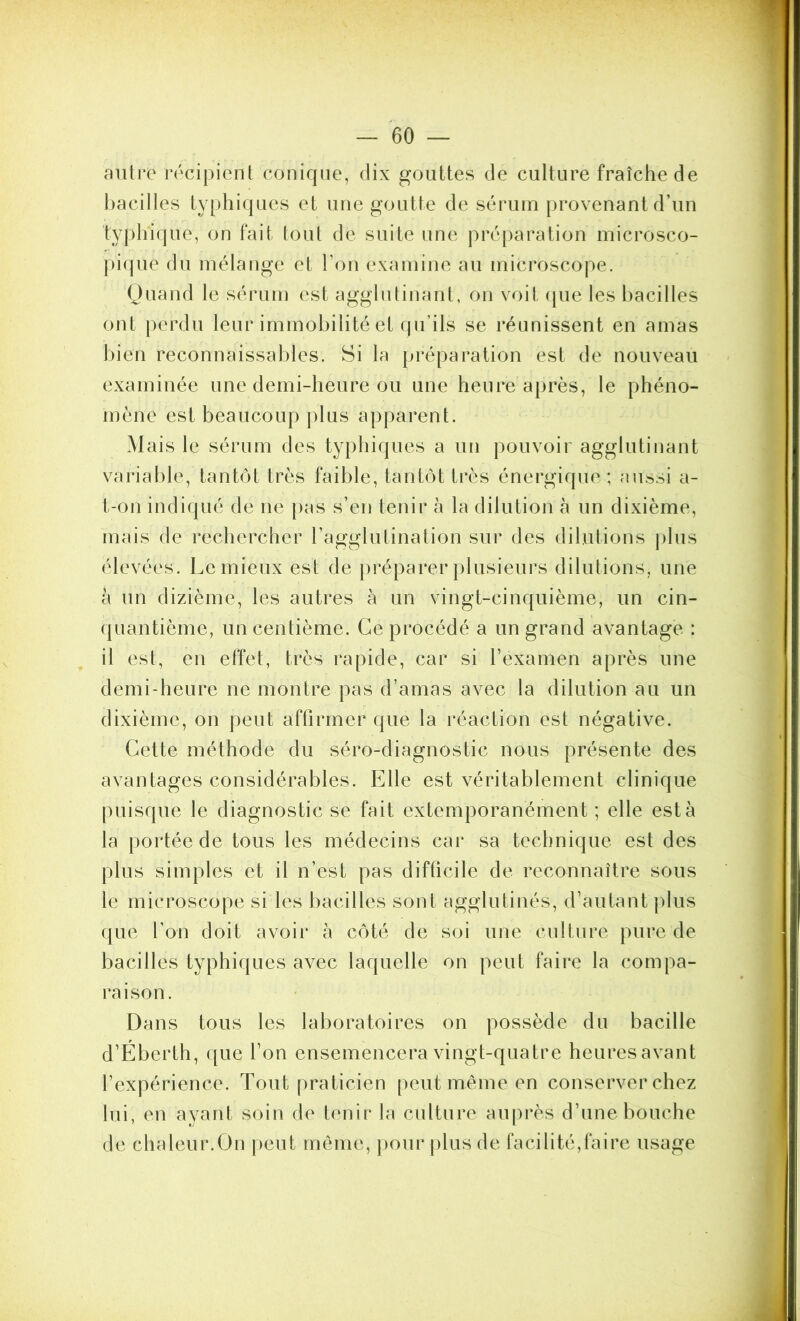 aiüro récipient conirpie, dix gouttes de culture fraîche de bacilles typhiques et une goutte de sérum provenant d’un typhique, on fait tout de suite une j)réparation niicrosco- j)i(jue du mélange et Ton examine au microscope. Ouand le sérum est agglutinant, on voit (|ue les bacilles ont perdu leur immobilité et qu’ils se réunissent en amas bien reconnaissables. Si la préparation est de nouveau examinée une demi-heure ou une heure après, le phéno- mène est beaucoup plus apparent. Mais le sérum des typhiques a un pouvoir agglutinant variable, tantôt très faible, tantôt très énergique; aussi a- t-on indiqué de ne pas s’en tenir à la dilution à un dixième, mais de rechercher l’agglutination sur des dilutions plus élevées. Lemieux est de préparer plusieurs dilutions, une à un dizième, les autres à un vingt-cinquième, un cin- (juantième, un centième. Ce procédé a un grand avantage : il est, en effet, très rapide, car si l’examen après une demi-heure ne montre pas d’amas avec la dilution au un dixième, on peut affirmer que la réaction est négative. Cette méthode du séro-diagnostic nous présente des avantages considérables. Elle est véritablement clinique puisque le diagnostic se fait extemporanément ; elle esta la portée de tous les médecins car sa technique est des plus simples et il n’est pas difficile de reconnaître sous le microscope si les bacilles sont agglutinés, d’autant plus que l’on doit avoir à côté de soi une culture pure de bacilles typhiques avec laquelle on peut faire la compa- raison. Dans tous les laboratoires on possède du bacille d’Éberth, que l’on ensemencera vingt-quatre heures avant l’expérience. Tout praticien peut même en conserver chez lui, en ayant soin de tenir la culture auprès d’une bouche de chaleur.On |)eut même, ])our plus de facilité,faire usage