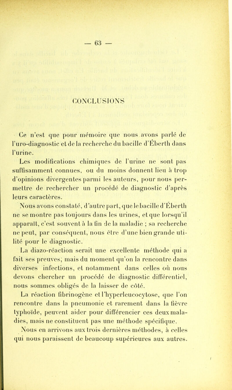 CONCLUSIONS Ce n’est que pour mémoire que nous avons parlé de l’uro-diagnostic et de la recherche du bacille d’Eberth dans l’urine. Les modifications chimiques de l’urine ne sont pas suffisamment connues, ou du moins donnent lieu à trop d’opinions divergentes parmi les auteurs, pour nous per- mettre de rechercher un procédé de diagnostic d’après leurs caractères. Nous avons constaté, d’autre part, que lebacille d’Eberth ne se montre pas toujours dans les urines, et que lorsqu’il apparaît, c’est souvent à la fin de la maladie ; sa recherche ne peut, par conséquent, nous être d’une bien grande uti- lité pour le diagnostic. La diazo-réaction serait une excellente méthode qui a fait ses preuves; mais du moment qu’on la rencontre dans diverses infections, et notamment dans celles où nous devons chercher un procédé de diagnostic différentiel, nous sommes obligés de la laisser de côté. La réaction fibrinogène et l’hyperleucocytose, que l’on rencontre dans la pneumonie et rarement dans la fièvre typhoïde, peuvent aider pour différencier ces deux mala- dies, mais ne constituent pas une méthode spécifique. Nous en arrivons aux trois dernières méthodes, à celles qui nous paraissent de beaucoup supérieures aux autres.