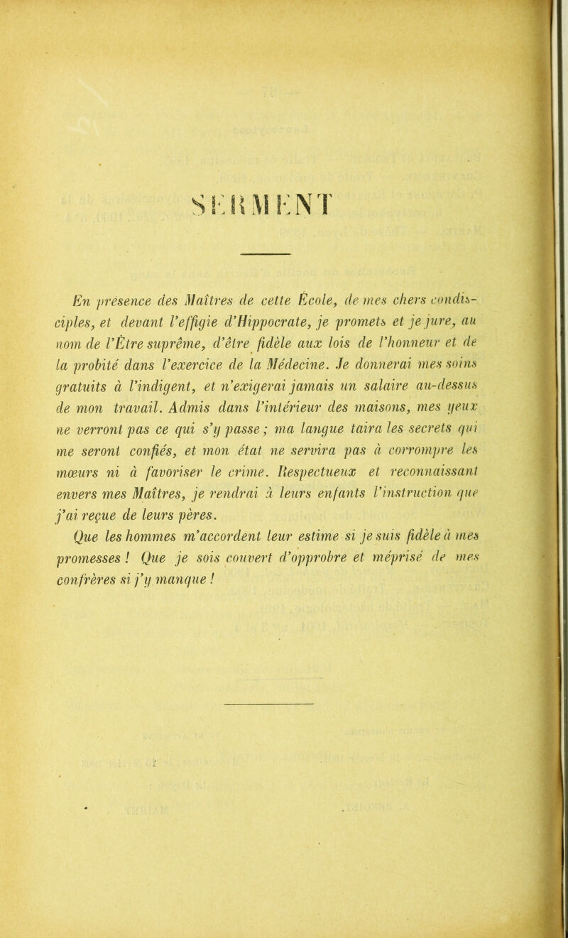 En presence des Maîtres de cette École, de mes chers condis- ciples, et devant Veffigie d'Hippocrate, je promets et je jure, au nom de l'Être suprême, d'être fidèle aux lois de l'honneur et de la probité dans l'exercice de la Médecine. Je donnerai mes soins gratuits à l'indigent, et n'exigerai jamais un salaire au-dessus de mon travail. Admis dans l'intérieur des maisons, mes geiix ne verront pas ce qui s'y passe; ma langue taira les secrets qui me seront confiés, et mon état ne servira pas à corrompre les mœurs ni à favoriser le crime. Respectueux et reconnaissant envers mes Maîtres, je rendrai à leurs enfants l'instriiction que j'ai reçue de leurs pères. Que les hommes m'accordent leur estime si je suis fidèle à mes promesses ! Que je sois couvert d'opprobre et méprisé de mes confrères si j'y manque !