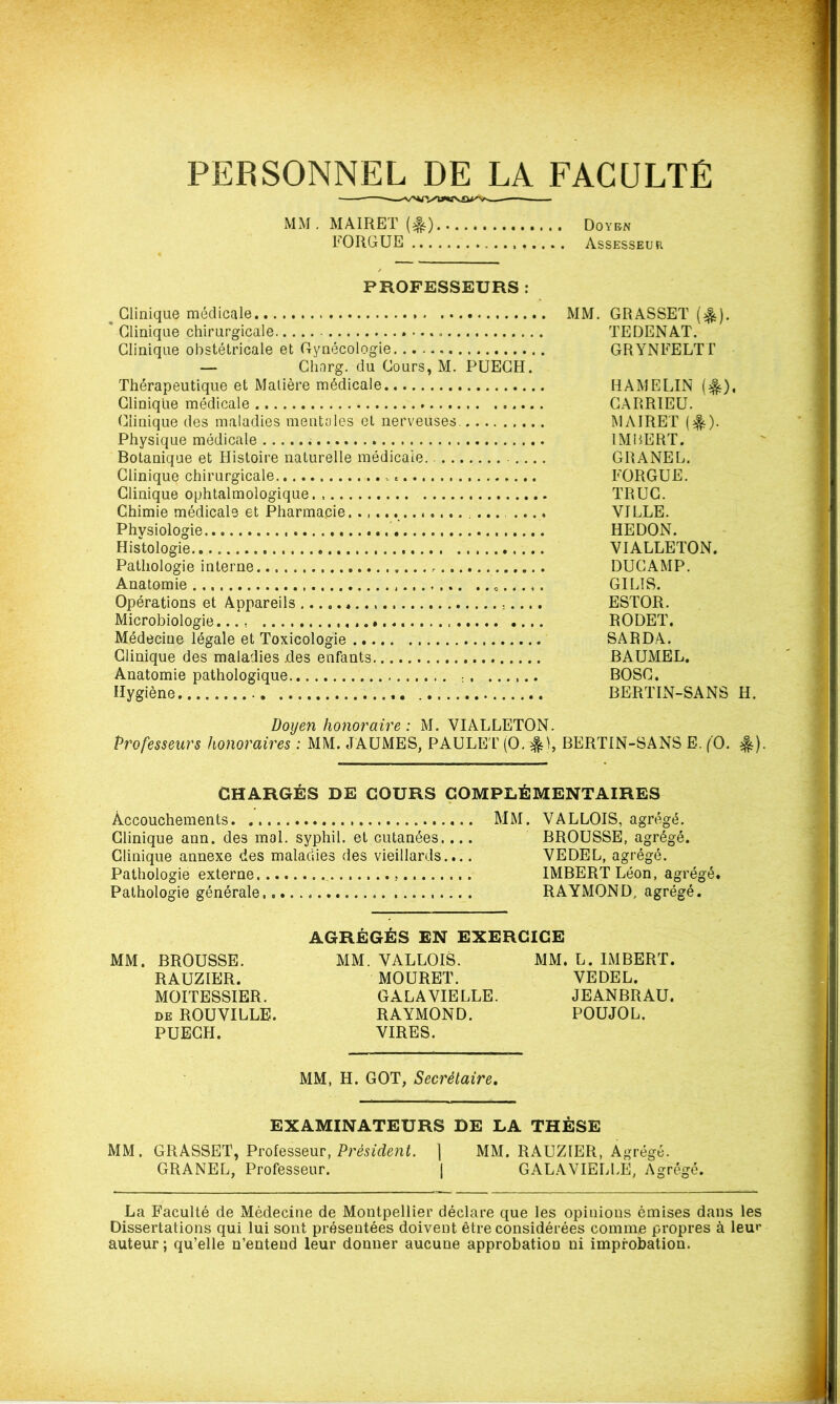 PERSONNEL DE LA FACULTÉ MM . MAIRET (&) .., ,. Doyen FORGUE Assesseur, PROFESSEURS m Clinique médicale MM. GRASSET (%). * Clinique chirurgicale TEDENAT. Clinique obstétricale et Gynécologie GRYNFELTT — Ghnrg. du Cours, M. PUECH. Thérapeutique et Matière médicale HAMELIN ($0, Clinique médicale CARRIEU. Clinique des maladies mentales et nerveuses. MAIRET (^). Physique médicale IMBERT. Botanique et Histoire naturelle médicale. .... GRANEL. Clinique chirurgicale . FORGUE. Clinique ophtalmologique TRUC. Chimie médicale et Pharmacie ..., VILLE. Physiologie HEDON. Histologie VIALLETON. Pathologie interne . DUCAMP. Anatomie GILIS. Opérations et Appareils ESTOR. Microbiologie.... RODET. Médecine légale et Toxicologie SARDA. Clinique des maladies .des enfants BAUMEL. Anatomie pathologique • . ...... BOSC. Hygiène BERTIN-SANS H. Doyen honoraire : M. VIALLETON. Professeurs honoraires ; MM. JAUMES, PAULET (O. BERTIN-SANS E. (O. #). CHARGÉS DE COURS COMPLÉMENTAIRES Accouchements MM. VALLOIS, agrégé. Clinique ann. des mal. syphil. et cutanées.... BROUSSE, agrégé. Clinique annexe des maladies des vieillards.... VEDEL, agrégé. Pathologie externe IMBERT Léon, agrégé. Pathologie générale RAYMOND, agrégé. AGRÉGÉS EN EXERCICE MM. BROUSSE. MM. VALLOIS. MM. L. IMBERT. RAUZIER. MOURET. VEDEL. MOITESSIER. GALAVIELLE. JEANBRAU. de ROUVILLE. RAYMOND. POUJOL. PUECH. VIRES. MM, H. GOT, Secrétaire. EXAMINATEURS DE LA THÈSE MM. GRASSET, Professeur, Président. | MM. RAUZIER, Agrégé. GRANEL, Professeur. | GALAVIELLE, Agrégé. La Faculté de Médecine de Montpellier déclare que les opinions émises dans les Dissertations qui lui sont présentées doivent être considérées comme propres à leu»’ auteur; qu’elle n’entend leur donner aucune approbation ni improbation.