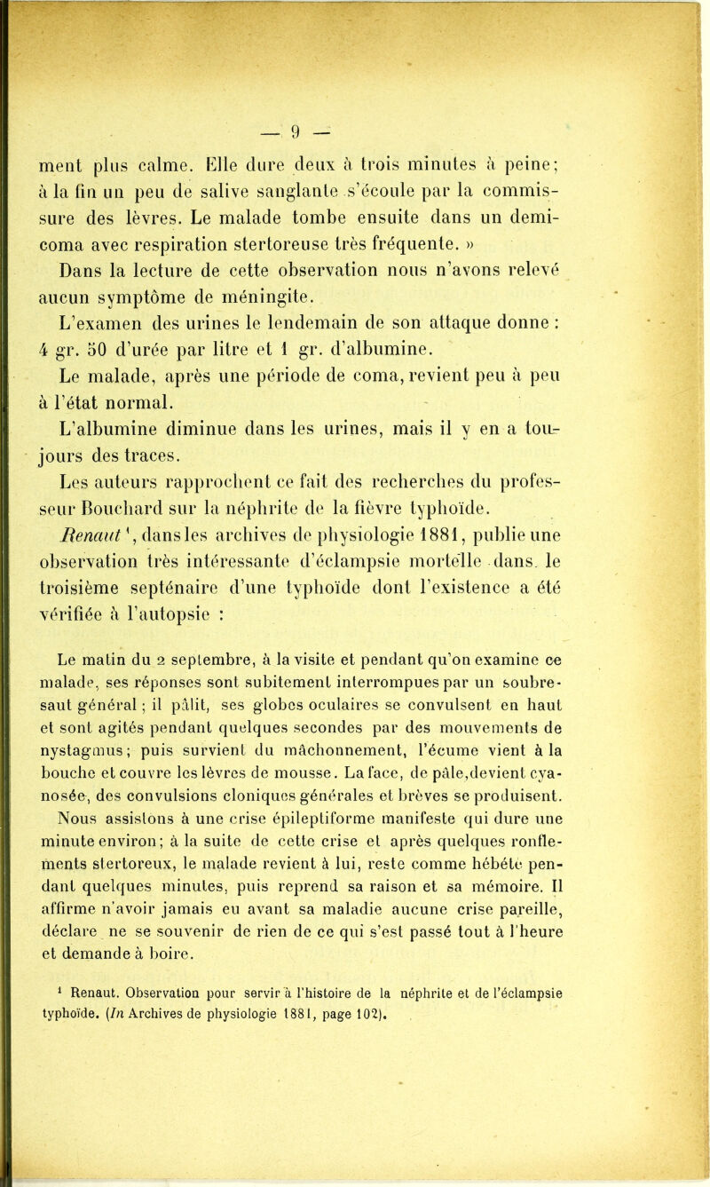 ment plus calme. Elle dure deux à trois minutes à peine; à la fîa un peu de salive sanglante s’écoule par la commis- sure des lèvres. Le malade tombe ensuite dans un demi- coma avec respiration stertoreuse très fréquente. » Dans la lecture de cette observation nous n’avons relevé aucun symptôme de méningite. L’examen des urines le lendemain de son attaque donne : 4 gr. 50 d’urée par litre et 1 gr. d’albumine. Le malade, après une période de coma, revient peu à peu à l’état normal. L’albumine diminue dans les urines, mais il y en a toir- jours des traces. Les auteurs rapprochent ce fait des recherches du profes- seur Bouchard sur la néphrite de la fièvre typhoïde. Renciut{, dans les archives de physiologie 1881, publie une observation très intéressante d’éclampsie mortelle dans, le troisième septénaire d’une typhoïde dont l’existence a été vérifiée à l’autopsie : Le matin du 2 septembre, à la visite et pendant qu’on examine ce malade, ses réponses sont subitement interrompues par un soubre- saut général ; il pâlit, ses globes oculaires se convulsent en haut et sont agités pendant quelques secondes par des mouvements de nystagmus ; puis survient du mâchonnement, l’écume vient à la bouche et couvre les lèvres de mousse. La face, de pâle,devient cya- nosée, des convulsions cloniques générales et brèves se produisent. Nous assistons à une crise épileptiforme manifeste qui dure une minute environ ; à la suite de cette crise et après quelques ronfle- ments stertoreux, le malade revient à lui, reste comme hébété pen- dant quelques minutes, puis reprend sa raison et sa mémoire. Il affirme n’avoir jamais eu avant sa maladie aucune crise pareille, déclare ne se souvenir de rien de ce qui s’est passé tout à l'heure et demande à boire. 1 Renaut. Observation pour servir à l’histoire de la néphrite et de l'éclampsie typhoïde. (In Archives de physiologie 1881, page 102).