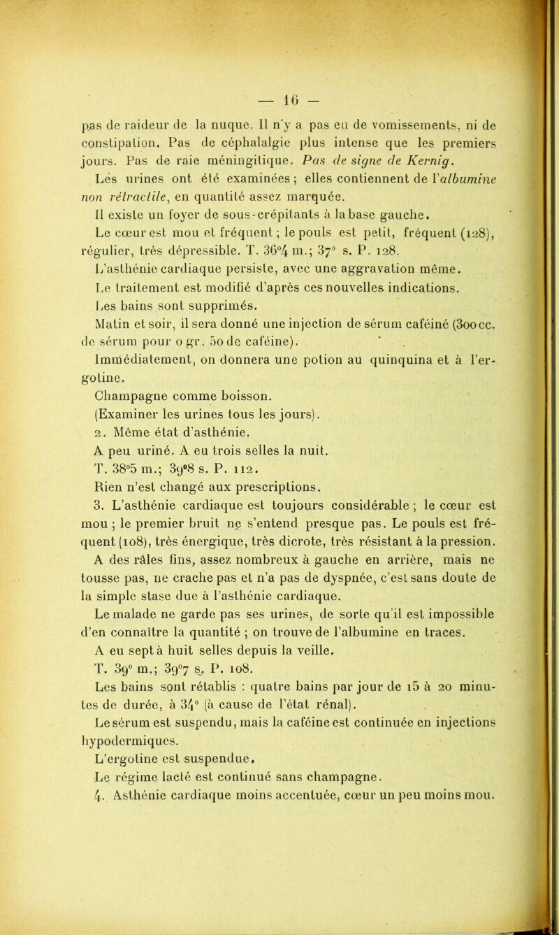 pas de raideur de la nuque. Il n’y a pas eu de vomissements, ni de constipation. Pas de céphalalgie plus intense que les premiers jours. Pas de raie méningitique. Pas de signe de Kernig. Lés urines ont été examinées ; elles contiennent de Yalbumine non rétractile, en quantité assez marquée. Il existe un foyer de sous-crépitants à la base gauche. Le cœur est mou et fréquent ; le pouls est petit, fréquent (128), régulier, très dépressible. T. 36°4 m.; 37° s. P. 128. L’asthénie cardiaque persiste, avec une aggravation même. Le traitement est modifié d’après ces nouvelles, indications. Les bains sont supprimés. Matin et soir, il sera donné une injection de sérum caféiné (3oocc, de sérum pour ogr. 5ode caféine). Immédiatement, on donnera une potion au quinquina et à fer- gotine. Champagne comme boisson. (Examiner les urines tous les jours). 2. Même état d’asthénie. A peu uriné. A eu trois selles la nuit. T. 38°5 m.; 39°8 s. P. 112. Rien n’est changé aux prescriptions. 3. L’asthénie cardiaque est toujours considérable ; le cœur est mou ; le premier bruit ne s’entend presque pas. Le pouls est fré- quent (108), très énergique, très dicrote, très résistant à la pression. A des râles fins, assez nombreux à gauche en arrière, mais ne tousse pas, ne crache pas et n’a pas de dyspnée, c’est sans doute de la simple stase due à l’asthénie cardiaque. Le malade ne garde pas ses urines, de sorte qu’il est impossible d’en connaître la quantité ; on trouve de l’albumine en traces. A eu sept à huit selles depuis la veille. T. 89° m.; 39°7 s. P. 108. Les bains sont rétablis : quatre bains par jour de i5 à 20 minu- tes de durée, à 34° (à cause de l’état rénal). Le sérum est suspendu, mais la caféine est continuée en injections hypodermiques. L'ergotine est suspendue. Le régime lacté est continué sans champagne. 4. Asthénie cardiaque moins accentuée, cœur un peu moins mou.