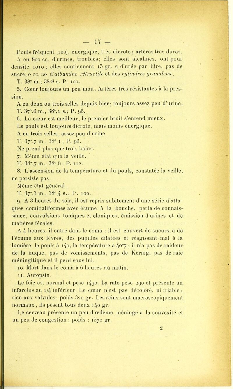 Pouls fréquent (îoo), énergique, très dicrote ; artères très dures. A eu 800 ce. d’urines, troubles; elles sont alcalines, ont pour densité 1010 ; elles contiennent i5 gr. 2 d’urée par litre, pas de sucre, o ce. 20 d’albumine rétractile et des cylindres granuleux. T. 38° m ; 38°8 s. P. 100. 5. Cœur toujours un peu mou. Artères très résistantes à la pres- sion. A eu deux ou trois selles depuis hier; toujours assez peu d’urine. T. 37°,6 m., 38°, 1 s.; P. 96. 6. Le cœur est meilleur, le premier bruit s’entend mieux. Le pouls est toujours dicrote, mais moins énergique. A eu trois selles, assez peu d’urine T. 37°,7 m 38°, 1 ; P. 96. Ne prend plus que trois bains. 7. Même état que la veille. T. 38°,7 m., 38°,8; P. 112. 8. L’ascension de la température et du pouls, constatée la veille, ne persiste pas. Même état général. T. 37°,3 m., 38°,4 s.; P. 100. 9. A 3 heures du soir, il est repris subitement d’une série d’atta- ques comitialiformes avec écume à la bouche, perte de connais- sance, convulsions toniques et cloniques, émission d’urines et de matières fécales. A 4 heures, il entre dans le coma : il est couvert de sueurs, a de l’écume aux lèvres, des pupilles dilatées et réagissant mal à la lumière, le pouls à i4'o, la température à 4o°7 ; h n’a pas de raideur de la nuque, pas de vomissements, pas de Kernig, pas de raie méningitique et il perd sous lui. 10. Mort dans le coma à 6 heures du matin. 11. Autopsie. Le foie est normal et pèse 1490* La rate pèse 290 et présente un infarctus au i/4 inférieur. Le cœur n’est pas décoloré, ni friable ; rien aux valvules ; poids 320 gr. Les reins sont macroscopiquement normaux, ils pèsent tous deux i4o gr. Le cerveau présente un peu d’œdème méningé à la convexité et un peu de congestion ; poids : 1570 gr.