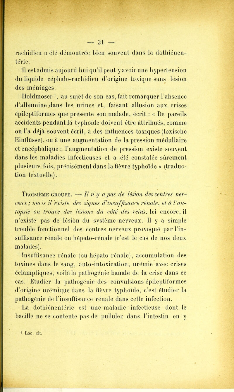 rachidien a été démontrée bien souvent dans la dothiénen- térie. Il est admis aujourd'hui qu’il peut y avoir une hypertension du liquide céphalo-rachidien d’origine toxique sans lésion des méninges. Holdmoser 1, au sujet de son cas, fait remarquer l’absence d’albumine dans les urines et, faisant allusion aux crises épileptiformes que présente son malade, écrit : « De pareils accidents pendant la typhoïde doivent être attribués, comme on l’a déjà souvent écrit, à des influences toxiques (toxische Einflüsse), ou à une augmentation de la pression médullaire et encéphalique ; l’augmentation de pression existe souvent dans les maladies infectieuses et a été constatée sûrement plusieurs fois, précisément dans la fièvre typhoïde » (traduc- tion textuelle). Troisième groupe. — II ri y a pas de légion des centres ner- veux; ma is il 'exis te des signes ri insuffisance rénale, et à V au- topsie on trouve des lésions du côté des reins. Ici encore, il n’existe pas de lésion du système nerveux. Il y a simple trouble fonctionnel des centres nerveux provoqué par l’in- suffisance rénale ou hépato-rénale (c’est le cas de nos deux malades). Insuffisance rénale (ou hépato-rénale), accumulation des toxines dans le sang, auto-intoxication, urémie avec crises éclamptiques, voilàla pathogénie banale de la crise dans ce cas. Etudier la pathogénie des convulsions épileptiformes d’origine urémique dans la fièvre typhoïde, c’est étudier la pathogénie de l’insuffisance rénale dans cette infection. La dothiénentérie est une maladie infectieuse dont le bacille ne se contente pas de pulluler dans l’intestin en y