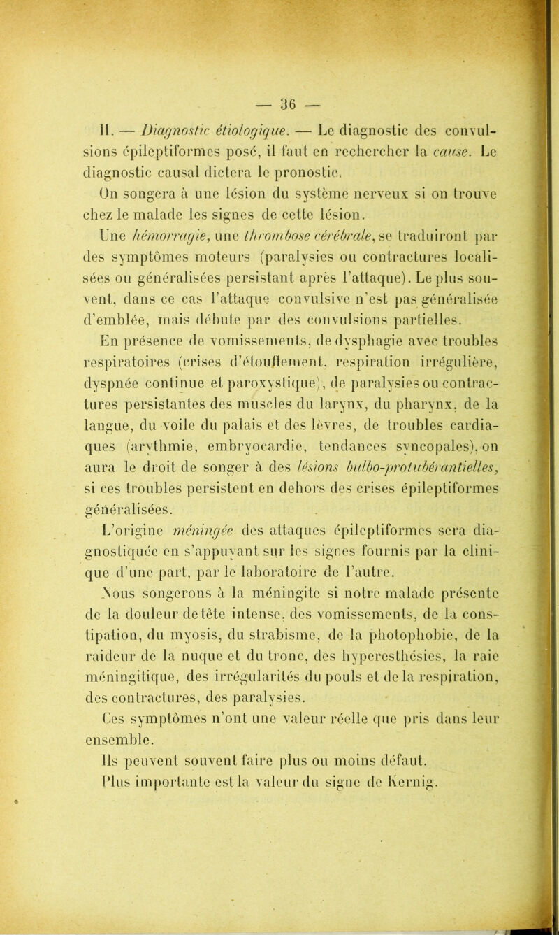 — Be- ll. — Diagnostic étiologique. — Le diagnostic des convul- sions épileptiformes posé, il faut en rechercher la cause. Le diagnostic causal dictera le pronostic. On songera à une lésion du système nerveux si on trouve chez le malade les signes de cette lésion. Une hémorragie, une thrombose cérébrale, se traduiront par des symptômes moteurs (paralysies ou contractures locali- sées ou généralisées persistant après l’attaque). Le plus sou- vent, dans ce cas l’attaque convulsive n’est pas généralisée d’emblée, mais débute par des convulsions partielles. En présence de vomissements, de dysphagie avec troubles respiratoires (crises d’étouffement, respiration irrégulière, dyspnée continue et paroxystique) , de paralysies ou contrac- tures persistantes des muscles du larynx, du pharynx, de la langue, du voile du palais et des lèvres, de troubles cardia- ques (arythmie, embryocardie, tendances syncopales), on aura le droit de songer à des lésions bulbo-protubérantielles, si ces troubles persistent en dehors des crises épileptiformes généralisées. L’origine méningée des attaques épileptiformes sera dia- gnostiquée en s’appuyant sur les signes fournis par la clini- que d’une part, par le laboratoire de l’autre. Nous songerons à la méningite si notre malade présente de la douleur de tête intense, des vomissements, de la cons- tipation, du myosis, du strabisme, de la photophobie, de la raideur de la nuque et du tronc, des hyperesthésies, la raie méningitique, des irrégularités du pouls et delà respiration, des contractures, des paralysies. Ces symptômes n’ont une valeur réelle que pris dans leur ensemble. Ils peuvent souvent faire plus ou moins défaut. Plus importante est la valeur du signe de Kernig.