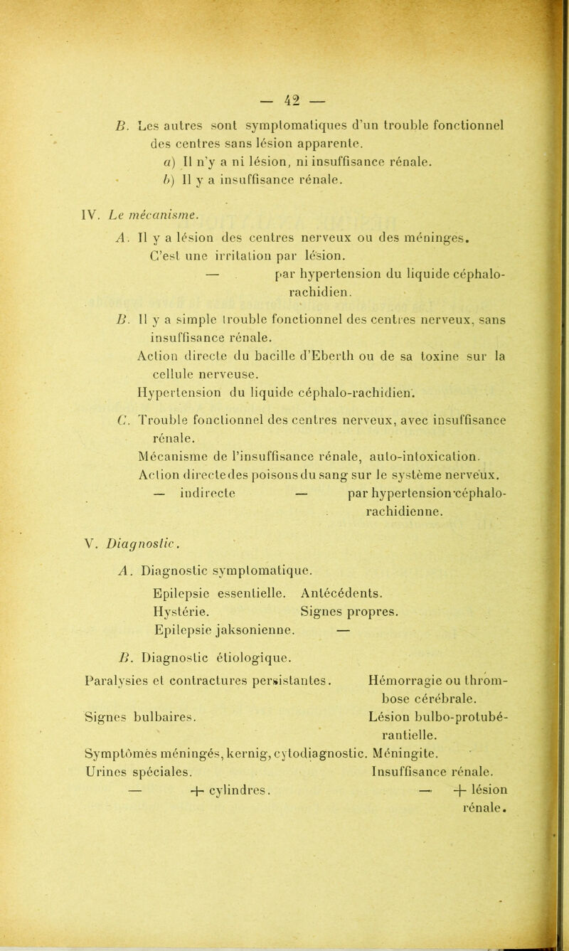 B. Les autres sont symptomatiques d’un trouble fonctionnel des centres sans lésion apparente. a) Il n’y a ni lésion, ni insuffisance rénale. b) Il y a insuffisance rénale. IV. Le mécanisme. A. Il y a lésion des centres nerveux ou des méninges. C’est une irritation par lésion. — par hypertension du liquide céphalo- rachidien. B. 11 y a simple trouble fonctionnel des centres nerveux, sans insuffisance rénale. Action directe du bacille d’Eberth ou de sa toxine sur la cellule nerveuse. Hypertension du liquide céphalo-rachidien. C. Trouble fonctionnel des centres nerveux, avec insuffisance rénale. Mécanisme de l’insuffisance rénale, auto-intoxication. Action directe des poisons du sang sur le système nerveux. — indirecte — par hypertension’céphalo- rac Indienne. V. Diagnostic. A. Diagnostic symptomatique. Epilepsie essentielle. Antécédents. Hystérie. Epilepsie jaksonienne. Signes propres. B. Diagnostic étiologique. Paralysies et contractures persistantes. Hémorragie ou throm- bose cérébrale. Signes bulbaires. Lésion bulbo-protubé- rantielle. Symptômes méningés, kernig, cytodiagnostic. Méningite. Urines spéciales. Insuffisance rénale. 4- cylindres. -f- lésion rénale.