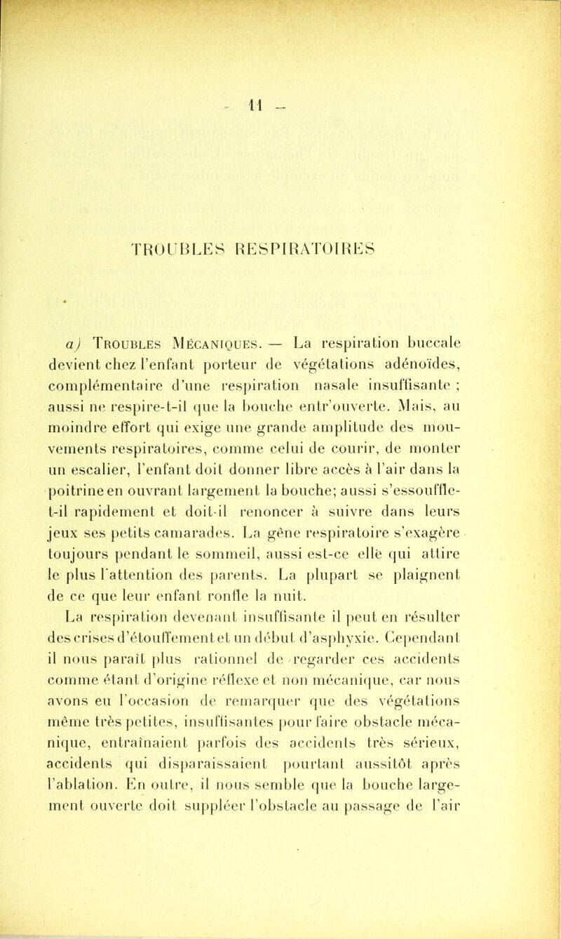 TROUBLES RESPIRATOIRES a) Troubles Mécaniques. — La respiration buccale devient chez l’enfant porteur de végétations adénoïdes, complémentaire d’une respiration nasale insuffisante ; aussi ne respire-t-il que la bouche entr’ouverte. Mais, au moindre effort qui exige une grande amplitude des mou- vements respiratoires, comme celui de courir, de monter un escalier, l’enfant doit donner libre accès à l’air dans la poitrine en ouvrant largement la bouche; aussi s’essouffle- t-il rapidement et doit-il renoncer à suivre dans leurs jeux ses petits camarades. La gêne respiratoire s’exagère toujours pendant le sommeil, aussi est-ce elle qui attire le plus l'attention des parents. La plupart se plaignent de ce que leur enfant ronfle la nuit. La respiration devenant insuffisante il peut en résulter des crises d’étouffement et un début d’asphyxie. Cependant il nous parait plus rationnel de regarder ces accidents comme étant d’origine réflexe et non mécanique, car nous avons eu l’occasion de remarquer que des végétations même très petites, insuffisantes pour faire obstacle méca- nique, entraînaient parfois des accidents très sérieux, accidents qui disparaissaient pourtant aussitôt après l’ablation. En outre, il nous semble que la bouche large- ment ouverte doit suppléer l’obstacle au passage de l’air