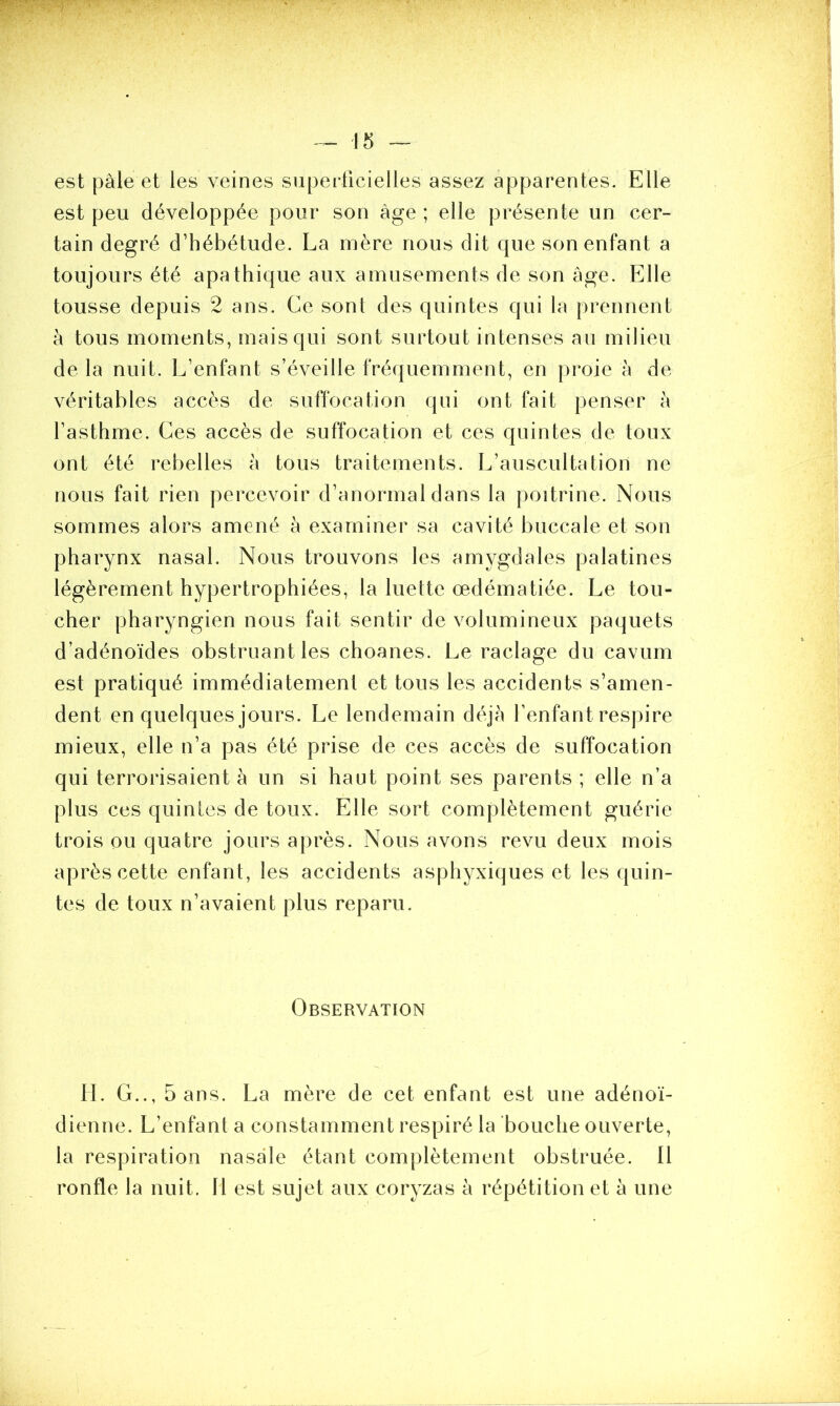 est pâle et les veines superficielles assez apparentes. Elle est peu développée pour son âge ; elle présente un cer- tain degré d’hébétude. La mère nous dit que son enfant a toujours été apathique aux amusements de son âge. Elle tousse depuis 2 ans. Ce sont des quintes qui la prennent à tous moments, mais qui sont surtout intenses au milieu de la nuit. L’enfant s’éveille fréquemment, en proie à de véritables accès de suffocation qui ont fait penser à l’asthme. Ces accès de suffocation et ces quintes de toux ont été rebelles à tous traitements. L’auscultation ne nous fait rien percevoir d’anormal dans la poitrine. Nous sommes alors amené à examiner sa cavité buccale et son pharynx nasal. Nous trouvons les amygdales palatines légèrement hypertrophiées, la luette œdématiée. Le tou- cher pharyngien nous fait sentir de volumineux paquets d’adénoïdes obstruant les choanes. Le raclage du cavum est pratiqué immédiatement et tous les accidents s’amen- dent en quelques jours. Le lendemain déjà l’enfant respire mieux, elle n’a pas été prise de ces accès de suffocation qui terrorisaient à un si haut point ses parents ; elle n’a plus ces quintes de toux. Elle sort complètement guérie trois ou quatre jours après. Nous avons revu deux mois après cette enfant, les accidents asphyxiques et les quin- tes de toux n’avaient plus reparu. Observation H. G.., 5 ans. La mère de cet enfant est une adénoï- dienne. L’enfant a constamment respiré la bouche ouverte, la respiration nasale étant complètement obstruée. Il ronfle la nuit. 11 est sujet aux coryzas à répétition et à une