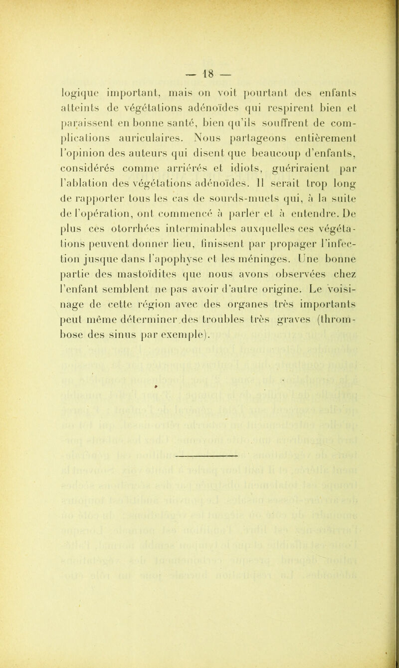 logique important, mais on voit pourtant des enfants atteints de végétations adénoïdes qui respirent bien et paraissent en bonne santé, bien qu’ils souffrent de com- plications auriculaires. Nous partageons entièrement l’opinion des auteurs qui disent que beaucoup d’enfants, considérés comme arriérés et idiots, guériraient par l’ablation des végétations adénoïdes. Il serait trop long de rapporter tous les cas de sourds-muets qui, à la suite de l’opération, ont commencé à parler et à entendre. De plus ces otorrhées interminables auxquelles ces végéta- tions peuvent donner lieu, iinissent par propager l’infec- tion jusque dans l’apophyse et les méninges. Une bonne partie des mastoïdites que nous avons observées chez l’enfant semblent ne pas avoir d’autre origine. Le voisi- nage de cette région avec des organes très importants peut même déterminer des troubles très graves (throm- bose des sinus par exemple).