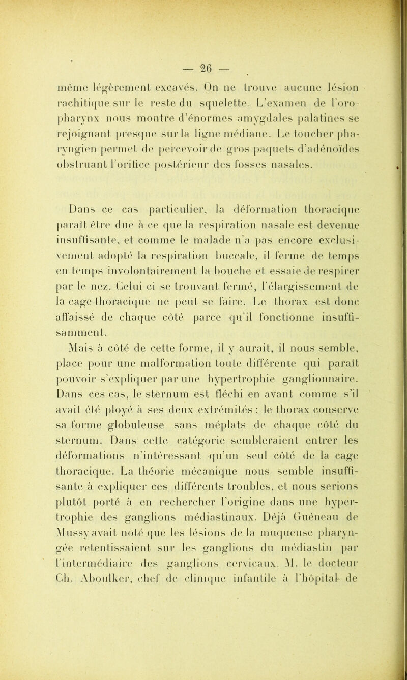 même légèrement excavés. On ne trouve aucune lésion rachitique sur le reste du squelette. L’examen de l’oro- pharynx nous montre d’énormes amygdales palatines se rejoignant presque sur la ligne médiane. Le toucher pha- ryngien permet de percevoir de gros paquets d’adénoïdes obstruant l’orifice postérieur des fosses nasales. Dans ce cas particulier, la déformation thoracique paraît être due à ce que la respiration nasale est devenue insuffisante, et comme le malade n’a pas encore exclusi- vement adopté la respiration buccale, il ferme de temps en temps involontairement la bouche et essaie de respirer par le nez. Celui ci se trouvant fermé, l’élargissement de la cage thoracique ne peut se faire. Le thorax est donc affaissé de chaque côté parce qu’il fonctionne insuffi- samment. Mais à côté de cette forme, il y aurait, il nous semble, place pour une malformation toute différente qui paraît pouvoir s’expliquer par une hypertrophie ganglionnaire. Dans ces cas, le sternum est fléchi en avant comme s’il avait été ployé à ses deux extrémités; le thorax conserve sa forme globuleuse sans méplats de chaque côté du sternum. Dans cette catégorie sembleraient entrer les déformations n’intéressant qu’un seul côté de la cage thoracique. La théorie mécanique nous semble insuffi- sante à expliquer ces différents troubles, et nous serions plutôt porté à en rechercher l’origine dans une hyper- trophie des ganglions médiastinaux. Déjà Guéneau de Mussy avait noté que les lésions delà muqueuse pharyn- gée retentissaient sur les ganglions du médiastin par l'intermédiaire des ganglions cervicaux. M. le docteur Ch. Aboulker, chef de clinique infantile à K hôpital de