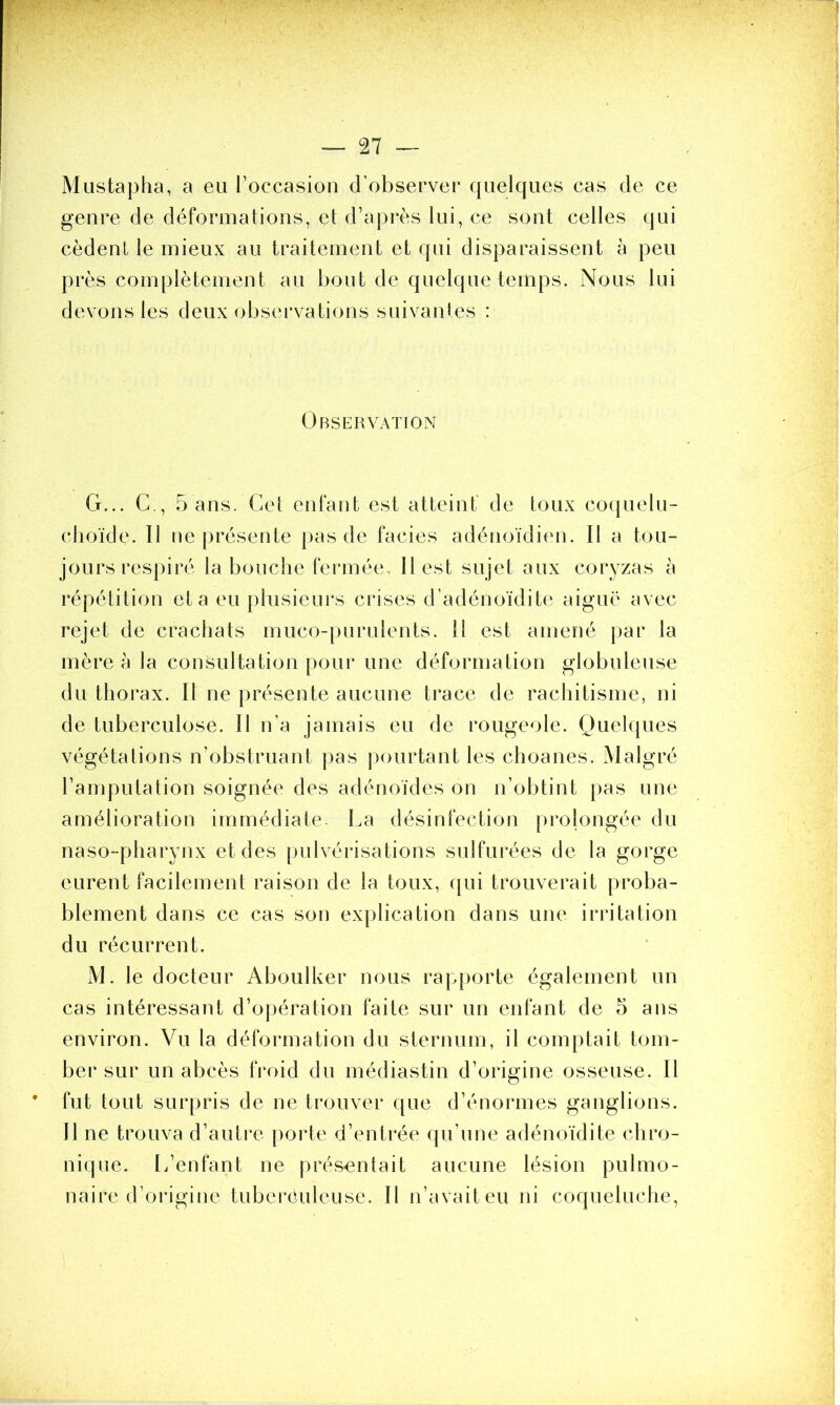 Mustapha, a eu l’occasion d’observer quelques cas de ce genre de déformations, et d’après lui, ce sont celles qui cèdent le mieux au traitement et qui disparaissent à peu près complètement au bout de quelque temps. Nous lui devons les deux observations suivantes : Observation G... C., 5 ans. Cet enfant est atteint' de toux coquelu- choïde. 11 ne présente pas de faciès adénoïdien. Il a tou- jours respiré la bouche fermée, 11 est sujet aux coryzas à répétition et a eu plusieurs crises d’adénoïdite aiguë avec rejet de crachats muco-purulents. 11 est amené par la mère à la consultation pour une déformation globuleuse du thorax. Il ne présente aucune trace de rachitisme, ni de tuberculose. Il n’a jamais eu de rougeole. Quelques végétations n’obstruant pas pourtant les choanes. Malgré l’amputation soignée des adénoïdes on n’obtint pas une amélioration immédiate- La désinfection prolongée du naso-pharynx et des pulvérisations sulfurées de la gorge eurent facilement raison de la toux, qui trouverait proba- blement dans ce cas son explication dans une irritation du récurrent. M. le docteur Aboulker nous rapporte également un cas intéressant d’opération faite sur un enfant de 5 ans environ. Vu la déformation du sternum, il comptait tom- ber sur un abcès froid du médias tin d’origine osseuse. Il * fut tout surpris de ne trouver que d’énormes ganglions. Il ne trouva d’autre porte d’entrée qu’une adénoïdite chro- nique. L’enfant ne présentait aucune lésion pulmo- naire d’origine tuberculeuse. Il n’avaiteu ni coqueluche,