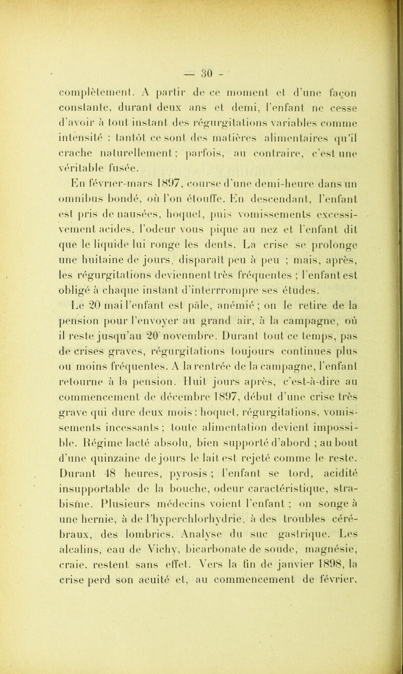 complètement. A partir de ce moment et d’une façon constante, durant deux ans et demi, l’enfant ne cesse d’avoir à tout instant des régurgitations variables comme intensité : tantôt ce sont des matières alimentaires qu’il crache naturellement; parfois, au contraire, c’est une véritable fusée. En février-mars 1897, course d’une demi-heure dans un omnibus bondé, où l’on étouffe. En descendant, l’enfant est pris de nausées, hoquet, puis vomissements excessi- vement acides, l’odeur vous pique au nez et l’enfant dit que le liquide lui ronge les dents. La crise se prolonge une huitaine de jours, disparaît peu à peu ; mais, après, les régurgitations deviennent très fréquentes ; l’enfant est obligé à chaque instant d’interrrompre ses études. Le 20 mai l’enfant est pâle, anémié; on le retire de la pension pour l’envoyer au grand air, à la campagne, où il reste jusqu’au 20' novembre. Durant tout ce temps, pas de crises graves, régurgitations toujours continues plus ou moins fréquentes. A la rentrée de la campagne, l’enfant retourne à la pension. Huit jours après, c’est-à-dire au commencement de décembre 1897, début d’une crise très grave qui dure deux mois: hoquet, régurgitations, vomis- sements incessants; toute alimentation devient impossi- ble. Régime lacté absolu, bien supporté d’abord ; au bout d’une quinzaine de jours le lait est rejeté comme le reste. Durant 48 heures, pyrosis ; l’enfant se tord, acidité insupportable de la bouche, odeur caractéristique, stra- bisme. Plusieurs médecins voient l’enfant ; on songe à une hernie, à de Lhyperchlorhydrie, à des troubles céré- braux, des lombrics. Analyse du suc gastrique. Les alcalins, eau de Vichy, bicarbonate de soude, magnésie, craie, restent sans effet. Vers la fin de janvier 1898, la crise perd son acuité et, au commencement de février.