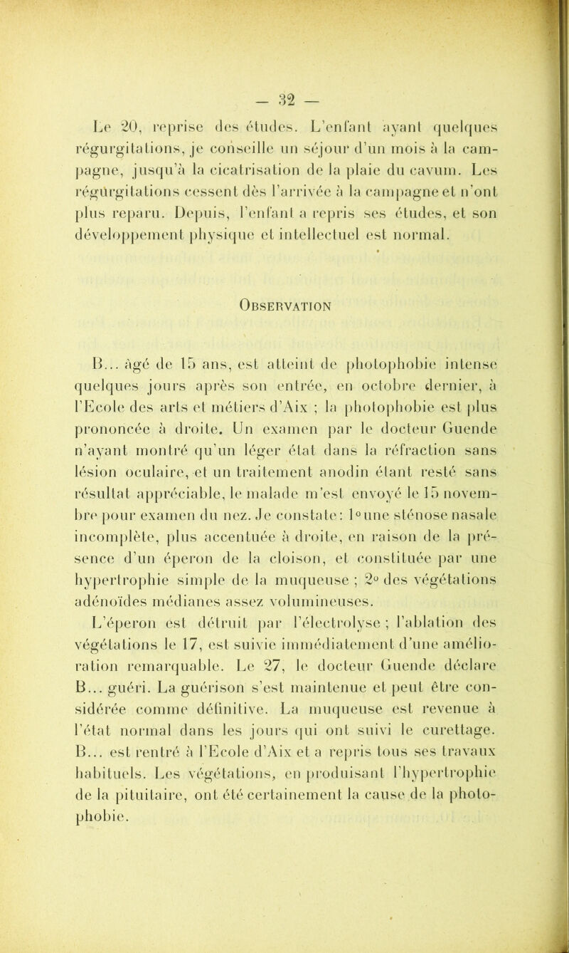 Le 20, reprise des études. L’enfant ayant quelques régurgitations, je conseille un séjour d’un mois à la cam- pagne, jusqu’à la cicatrisation de la plaie du cavum. Les régurgitations cessent dès l’arrivée à la campagne et n’ont plus reparu. Depuis, l’enfant, a repris ses études, et son développement physique et intellectuel est normal. Observation B... âgé de 15 ans, est atteint de photophobie intense quelques jours après son entrée, en octobre dernier, à l’Ecole des arts et métiers d’Aix ; la photophobie est plus prononcée à droite. Un examen par le docteur Guende n’ayant montré qu’un léger état dans la réfraction sans lésion oculaire, et un traitement anodin étant resté sans résultat appréciable, le malade m’est envoyé le 15 novem- bre pour examen du nez. Je constate: Dune sténose nasale incomplète, plus accentuée à droite, en raison de la pré- sence d’un éperon de la cloison, et constituée par une hypertrophie simple de la muqueuse ; 2° des végétations adénoïdes médianes assez volumineuses. L’éperon est détruit par l’électrolyse ; l’ablation des végétations le 17, est suivie immédiatement d’une amélio- ration remarquable. Le 27, le docteur Guende déclare B... guéri. La guérison s’est maintenue et peut être con- sidérée comme définitive. La muqueuse est revenue à l’état normal dans les jours qui ont suivi le curettage. B... est rentré à l’Ecole d’Aix et a repris tous ses travaux habituels. Les végétations, en produisant l’hypertrophie de la pituitaire, ont été certainement la cause de la photo- phobie.